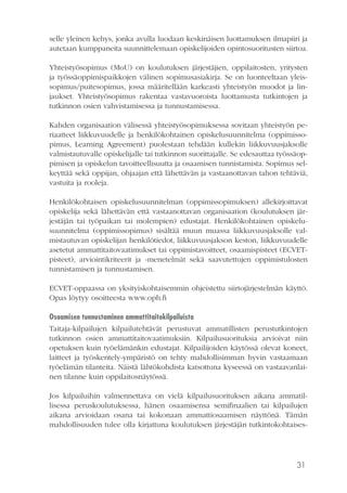 31
selle yleinen kehys, jonka avulla luodaan keskinäisen luottamuksen ilmapiiri ja
autetaan kumppaneita suunnittelemaan opiskelijoiden opintosuoritusten siirtoa.
Yhteistyösopimus (MoU) on koulutuksen järjestäjien, oppilaitosten, yritysten
ja työssäoppimispaikkojen välinen sopimusasiakirja. Se on luonteeltaan yleis-
sopimus/puitesopimus, jossa määritellään karkeasti yhteistyön muodot ja lin-
jaukset. Yhteistyösopimus rakentaa vastavuoroista luottamusta tutkintojen ja
tutkinnon osien vahvistamisessa ja tunnustamisessa.
Kahden organisaation välisessä yhteistyösopimuksessa sovitaan yhteistyön pe-
riaatteet liikkuvuudelle ja henkilökohtainen opiskelusuunnitelma (oppimisso-
pimus, Learning Agreement) puolestaan tehdään kullekin liikkuvuusjaksolle
valmistautuvalle opiskelijalle tai tutkinnon suorittajalle. Se edesauttaa työssäop-
pimisen ja opiskelun tavoitteellisuutta ja osaamisen tunnistamista. Sopimus sel-
keyttää sekä oppijan, ohjaajan että lähettävän ja vastaanottavan tahon tehtäviä,
vastuita ja rooleja.
Henkilökohtaisen opiskelusuunnitelman (oppimissopimuksen) allekirjoittavat
opiskelija sekä lähettävän että vastaanottavan organisaation (koulutuksen jär-
jestäjän tai työpaikan tai molempien) edustajat. Henkilökohtainen opiskelu-
suunnitelma (oppimissopimus) sisältää muun muassa liikkuvuusjaksolle val-
mistautuvan opiskelijan henkilötiedot, liikkuvuusjakson keston, liikkuvuudelle
asetetut ammattitaitovaatimukset tai oppimistavoitteet, osaamispisteet (ECVET-
pisteet), arviointikriteerit ja -menetelmät sekä saavutettujen oppimistulosten
tunnistamisen ja tunnustamisen.
ECVET-oppaassa on yksityiskohtaisemmin ohjeistettu siirtojärjestelmän käyttö.
Opas löytyy osoitteesta www.oph.fi
Osaamisen tunnustaminen ammattitaitokilpailuista
Taitaja-kilpailujen kilpailutehtävät perustuvat ammatillisten perustutkintojen
tutkinnon osien ammattitaitovaatimuksiin. Kilpailusuorituksia arvioivat niin
opetuksen kuin työelämänkin edustajat. Kilpailijoiden käytössä olevat koneet,
laitteet ja työskentely-ympäristö on tehty mahdollisimman hyvin vastaamaan
työelämän tilanteita. Näistä lähtökohdista katsottuna kyseessä on vastaavanlai-
nen tilanne kuin oppilaitosnäytössä.
Jos kilpailuihin valmennettava on vielä kilpailusuorituksen aikana ammatil-
lisessa peruskoulutuksessa, hänen osaamisensa semifinaalien tai kilpailujen
aikana arvioidaan osana tai kokonaan ammattiosaamisen näyttönä. Tämän
mahdollisuuden tulee olla kirjattuna koulutuksen järjestäjän tutkintokohtaises-
 