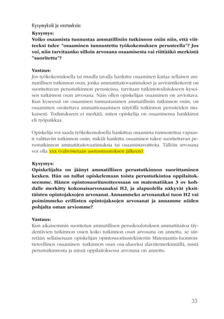 33
Kysymyksiä ja vastauksia:
Kysymys:
Voiko osaamista tunnustaa ammatillisiin tutkinnon osiin niin, että viit-
teeksi tulee ”osaaminen tunnustettu työkokemuksen perusteella”? Jos
voi, niin tarvitaanko silloin arvosana osaamisesta vai riittääkö merkintä
”suoritettu”?
Vastaus:
Jos työkokemuksella tai muulla tavalla hankittu osaaminen kattaa sellaisen am-
matillisen tutkinnon osan, jonka ammattitaitovaatimukset ja arviointikriteerit on
suoritettavan perustutkinnon perusteissa, tarvitaan tutkintotodistukseen kysei-
sen tutkinnon osan arvosana. Näin ollen opiskelijan osaaminen on arvioitava.
Kun kyseessä on osaamisen tunnustaminen ammatillisiin tutkinnon osiin, on
osaaminen osoitettava ammattiosaamisen näytöllä tutkinnon perusteiden mu-
kaisesti. Todistukseen ei merkitä, miten opiskelija on osaamisensa hankkinut
eli työpaikkaa.
Opiskelija voi saada työkokemuksella hankittua osaamista tunnustettua vapaas-
ti valittaviin tutkinnon osiin, mikäli hankittu osaaminen tukee suoritettavan pe-
rustutkinnon ammattitaitovaatimuksia tai osaamistavoitteita. Tällöin arvosana
voi olla xxx (vahvistetaan asetusmuutoksen jälkeen).
Kysymys:
Opiskelijalta on jäänyt ammatillisen perustutkinnon suorittaminen
kesken. Hän on tullut opiskelemaan toista perustutkintoa oppilaitok-
seemme. Hänen opintosuoritusotteessaan on matematiikan 3 ov koh-
dalle merkitty kokonaisarvosanaksi H2, ja alapuolella näkyvät yksit-
täisten opintojaksojen arvosanat. Annammeko arvosanaksi tuon H2 vai
poimimmeko erillisten opintojaksojen arvosanat ja annamme niiden
pohjalta oman arviomme?
Vastaus:
Kun aikaisemmin suoritetun ammatillisen peruskoulutuksen ammattitaitoa täy-
dentävien tutkinnon osien koko tutkinnon osan arvosana on annettu, se siir-
retään sellaisenaan opiskelijan opintosuoritusrekisteriin Matemaattis-luonnon-
tieteellinen osaaminen -tutkinnon osan osa-alueeksi alaviitemerkinnällä, mistä
perustutkinnosta ja missä oppilaitoksessa arvosana on annettu.
 