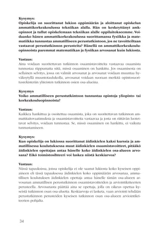 34
Kysymys:
Opiskelija on suorittanut lukion oppimäärän ja aloittanut opiskelun
ammattikorkeakoulussa tekniikan alalla. Hän on keskeyttänyt amk-
opinnot ja tullut opiskelemaan tekniikan alalle oppilaitokseemme. Voi-
daanko hänen ammattikorkeakoulussa suorittamansa fysiikka ja mate-
matiikka tunnustaa ammatilliseen perustutkintoon, jos ne tavoitteiltaan
vastaavat perustutkinnon perusteita? Hänellä on ammattikorkeakoulu-
opinnoista paremmat matematiikan ja fysiikan arvosanat kuin lukiosta.
Vastaus:
Aina voidaan suoritettavan tutkinnon osaamistavoitteita vastaavaa osaamista
tunnustaa riippumatta siitä, missä osaaminen on hankittu. Jos osaamisesta on
sellainen selvitys, jossa on valmiit arvosanat ja arvosanat voidaan muuntaa hy-
väksytyllä muuntotaulukolla, arvosanat voidaan suoraan merkitä opintosuori-
tusrekisteriin yhteisten tutkinnon osien osa-alueina.
Kysymys
Voiko ammatilliseen perustutkintoon tunnustaa opintoja yliopisto- tai
korkeakouluopinnoista?
Vastaus:
Kaikkea hankittua ja osoitettua osaamista, joka on suoritettavan tutkinnon am-
mattitaitovaatimuksia ja osaamistavoitteita vastaavaa ja josta on riittävän luotet-
tavat selvitys, voidaan tunnustaa. Se, missä osaaminen on hankittu, ei vaikuta
tunnustamiseen.
Kysymys:
Kun opiskelija on lukiossa suorittanut äidinkielen kaksi kurssia ja am-
matillisessa koulutuksessa muut äidinkielen osaamistavoitteet, pitääkö
äidinkielen opettajan antaa hänelle koko äidinkielen osa-alueen arvo-
sana? Eikö toimistosihteeri voi laskea niistä keskiarvoa?
Vastaus:
Niissä tapauksissa, joissa opiskelija ei ole saanut lukiosta koko kyseisen oppi-
aineen eli tässä tapauksessa äidinkielen koko oppimäärän arvosanaa, amma-
tillisen koulutuksen äidinkielen opettaja antaa hänelle tämän osa-alueen ar-
vosanan ammatillisen perustutkinnon osaamistavoitteiden ja arviointikriteerien
perusteella. Arvosanasta päättää aina se opettaja, jolla on oikeus opettaa ky-
seistä tutkinnon osan osa-aluetta. Keskiarvoja ei lasketa, vaan arviointi tehdään
perustutkinnon perusteiden kyseisen tutkinnon osan osa-alueen arviointikri-
teerien pohjalta.
 