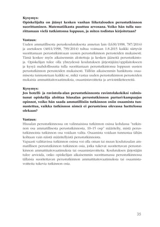 35
Kysymys:
Opiskelijalta on jäänyt kesken vanhan liiketalouden perustutkinnon
suorittaminen. Matematiikasta puuttuu arvosana. Voiko hän tulla suo-
rittamaan vielä tutkintonsa loppuun, ja miten todistus kirjoitetaan?
Vastaus:
Uuden ammatillisesta peruskoulutuksesta annetun lain (L630/1998, 787/2014)
ja asetuksen (A811/1998, 799/2014) tultua voimaan 1.8.2015 kaikki siirtyvät
suorittamaan perustutkintoaan uusien perustutkinnon perusteiden mukaisesti.
Tämä koskee myös aikaisemmin aloitettuja ja kesken jääneitä perustutkinto-
ja. Opiskelijan tulee olla yhteydessä koulutuksen järjestäjään/oppilaitokseen
ja kysyä mahdollisuutta tulla suorittamaan perustutkintonsa loppuun uusien
perustutkinnon perusteiden mukaisesti. Tällöin aikaisemmin hankitusta osaa-
misesta tunnustetaan kaikki se, mikä vastaa uuden perustutkinnon perusteiden
mukaisia ammattitaitovaatimuksia, osaamistavoitteita ja arviointikriteereitä.
Kysymys:
Jos hotelli- ja ravintola-alan perustutkinnosta ravintolakokiksi valmis-
tunut opiskelija aloittaa hiusalan perustutkinnon parturi-kampaajan
opinnot, voiko hän saada ammatillisiin tutkinnon osiin osaamista tun-
nustettua, vaikka tutkinnon nimeä ei perusteissa olevassa luettelossa
olekaan?
Vastaus:
Hiusalan perustutkinnossa on valinnaisissa tutkinnon osissa kohdassa ”tutkin-
non osa ammatillisesta perustutkinnosta, 10–15 osp” määritelty, mistä perus-
tutkinnoista tutkinnon osa voidaan valita. Osaamista voidaan tunnustaa tähän
kohtaan vain näistä määritellyistä perustutkinnoista.
Vapaasti valittavissa tutkinnon osissa voi olla oman tai muun koulutusalan am-
matillisen perustutkinnon tutkinnon osia, jotka tukevat suoritettavan perustut-
kinnon ammattitaitovaatimuksia tai osaamistavoitteita. Koulutuksen järjestäjän
tulee arvioida, onko opiskelijan aikaisemmin suorittamassa perustutkinnossa
tällaisia suoritettavan perustutkinnon ammattitaitovaatimuksia tai osaamista-
voitteita tukevia tutkinnon osia.
 