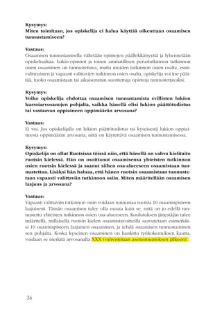 36
Kysymys:
Miten toimitaan, jos opiskelija ei halua käyttää oikeuttaan osaamisen
tunnustamiseen?
Vastaus:
Osaamisen tunnustamisella vältetään opintojen päällekkäisyyttä ja lyhennetään
opiskeluaikaa. Lukio-opinnot ja toisen ammatillisen perustutkinnon tutkinnon
osien osaaminen on tunnustettava, mutta muiden tutkinnon osien osalta, esim.
valinnaisten ja vapaasti valittavien tutkinnon osien osalta, opiskelija voi itse päät-
tää, tuoko osaamistaan tai aikaisemmin suoritettuja opintoja tunnustettavaksi.
Kysymys:
Voiko opiskelija ehdottaa osaamisen tunnustamista erillisten lukion
kurssiarvosanojen pohjalta, vaikka hänellä olisi lukion päättötodistus
tai vastaavan oppiaineen oppimäärän arvosana?
Vastaus:
Ei voi. Jos opiskelijalla on lukion päättötodistus tai kyseisestä lukion oppiai-
neesta oppimäärän arvosana, niitä on käytettävä osaamisen tunnustamisessa.
Kysymys:
Opiskelija on ollut Ruotsissa töissä niin, että hänellä on vahva kielitaito
ruotsin kielessä. Hän on osoittanut osaamisensa yhteisten tutkinnon
osien ruotsin kielessä ja saanut siihen osa-alueeseen osaamistaan tun-
nustettua. Lisäksi hän haluaa, että hänen ruotsin osaamistaan tunnuste-
taan vapaasti valittaviin tutkinnon osiin. Miten määritellään osaamisen
laajuus ja arvosana?
Vastaus:
Vapaasti valittaviin tutkinnon osiin voidaan tunnustaa ruotsia 10 osaamispisteen
laajuisesti. Tämän osaamisen tulee olla muuta kuin se, mitä on jo edellä tun-
nustettu yhteisten tutkinnon osien osa-alueeseen. Koulutuksen järjestäjän tulee
määritellä, millaisella ruotsin kielen osaamistavoitteilla saavutetaan esimerkik-
si 10 osaamispisteen laajuinen osaaminen, ja tehdä osaamisen tunnustaminen
sen pohjalta. Koska kyseinen osaaminen on hankittu työkokemuksen kautta,
voidaan se merkitä arvosanalla XXX (vahvistetaan asetusmuutoksen jälkeen).
 