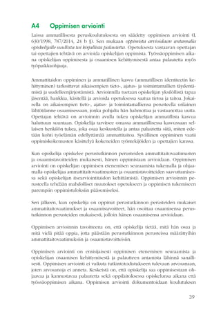 39
A4	 Oppimisen arviointi
Laissa ammatillisesta peruskoulutuksesta on säädetty oppimisen arviointi (L
630/1998, 787/2014, 24 b §). Sen mukaan oppimista arvioidaan antamalla
opiskelijalle suullista tai kirjallista palautetta. Opetuksesta vastaavan opettajan
tai opettajien tehtävä on arvioida opiskelijan oppimista. Työssäoppimisen aika-
na opiskelijan oppimisesta ja osaamisen kehittymisestä antaa palautetta myös
työpaikkaohjaaja.
Ammattitaidon oppiminen ja ammatillinen kasvu (ammatillisen identiteetin ke-
hittyminen) tarkoittavat aikaisempien tieto-, ajatus- ja toimintamallien täydentä-
mistä ja uudelleenjärjestämistä. Arvioinnilla tuetaan opiskelijan yksilöllistä tapaa
jäsentää, hankkia, käsitellä ja arvioida opetuksessa saatua tietoa ja taitoa. Jokai-
sella on aikaisempien tieto-, ajatus- ja toimintamalliensa perusteella erilainen
lähtötilanne osaamisessaan, jonka pohjalta hän hahmottaa ja vastaanottaa uutta.
Opettajan tehtävä on arvioinnin avulla tukea opiskelijan ammatillista kasvua
haluttuun suuntaan. Opiskelija tarvitsee omassa ammatillisessa kasvussaan sel-
laisen henkilön tukea, joka osaa keskustella ja antaa palautetta siitä, miten ede-
tään kohti työelämän edellyttämää ammattitaitoa. Syvällinen oppiminen vaatii
oppimiskokemusten käsittelyä kokeneiden työntekijöiden ja opettajien kanssa.
Kun opiskelija opiskelee perustutkinnon perusteiden ammattitaitovaatimusten
ja osaamistavoitteiden mukaisesti, hänen oppimistaan arvioidaan. Oppimisen
arviointi on opiskelijan oppimisen etenemisen seuraamista tukemalla ja ohjaa-
malla opiskelijaa ammattitaitovaatimusten ja osaamistavoitteiden saavuttamises-
sa sekä opiskelijan itsearviointitaidon kehittämistä. Oppimisen arvioinnin pe-
rusteella tehdään mahdolliset muutokset opetukseen ja oppimisen tukemiseen
parempiin oppimistuloksiin pääsemiseksi.
Sen jälkeen, kun opiskelija on oppinut perustutkinnon perusteiden mukaiset
ammattitaitovaatimukset ja osaamistavoitteet, hän osoittaa osaamisensa perus-
tutkinnon perusteiden mukaisesti, jolloin hänen osaamisensa arvioidaan.
Oppimisen arvioinnin tavoitteena on, että opiskelija tietää, mitä hän osaa ja
mitä vielä pitää oppia, jotta päästään perustutkinnon perusteissa määrättyihin
ammattitaitovaatimuksiin ja osaamistavoitteisiin.
Oppimisen arviointi on ensisijaisesti oppimisen etenemisen seuraamista ja
opiskelijan osaamisen kehittymisestä ja palautteen antamista lähinnä sanalli-
sesti. Oppimisen arviointi ei vaikuta tutkintotodistukseen tulevaan arvosanaan,
joten arvosanoja ei anneta. Keskeistä on, että opiskelija saa oppimisestaan oh-
jaavaa ja kannustavaa palautetta sekä oppilaitoksessa opiskelunsa aikana että
työssäoppimisen aikana. Oppimisen arviointi dokumentoidaan koulutuksen
 