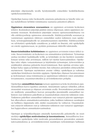 40
järjestäjän ohjeistamalla tavalla hyödyntämällä esimerkiksi henkilökohtaista
opiskelusuunnitelmaa.
Opiskelijan kanssa tulee keskustella annetusta palautteesta ja hänelle tulee an-
taa mahdollisuus kehittää toimintaansa saamansa palautteen jälkeen.
Oppimisen etenemisen seuraaminen on oppimisen arvioinnin keskeinen
tehtävä. Koulutuksen järjestäjä päättää omissa ohjeissaan, miten oppimisen ete-
nemistä seurataan. Koulutuksen järjestäjän omassa opetussuunnitelmassa voi
olla edeltävyysehtoja opinnoissa etenemiselle. Edeltävyysehdoilla seurataan ja
varmistetaan oppimisen riittävyys esimerkiksi uuden tutkinnon osan opiske-
luun, työssäoppimisjaksolle tai ammattiosaamisen näyttöihin. Edeltävyysehdot
on selvitettävä opiskelijalle ennakkoon, ja mikäli on ilmeistä, että opiskelijalla
on esteitä oppimisessaan, ne pyritään poistamaan riittävillä tukitoimilla.
Itsearviointitaidon kehittäminen on oppimisen arvioinnin toinen tärkeä ta-
voite. Itsearviointitaito on keskeinen osa ammattitaitoa työelämässä. Työnantaja
asettaa tavoitteet laadukkaalle työlle, ja työntekijän on itse kyettävä suunnitte-
lemaan työnsä sekä arvioimaan, milloin työ täyttää laatuvaatimukset. Opiske-
lijaa tulee ohjata vastaanottamaan ja käyttämään työnantajan, työtovereiden ja
asiakkaiden antamaa palautetta itsearvioinnissaan. Kun opettaja arvostaa opis-
kelijan halua oppia ja kehittää itseään, hän suhtautuu pieniinkin edistysaskeliin
myönteisesti. Opettajan myönteinen asenne välittyy opiskelijaan ja vaikuttaa
opiskelijan käsitykseen itsestään oppijana. Opiskelijaa ohjataan havainnoimaan
ja tiedostamaan omaa toimintaansa ja oppimistaan tutkinnon osien ammattitai-
tovaatimusten, osaamistavoitteiden ja arviointikriteerien pohjalta.
Opiskelijan ammatillista kasvua tuetaan oppimisen ja koko koulutuksen ajan.
Ammatillinen kasvu tapahtuu asteittain. Ammattitaito opitaan vähitellen, jolloin
etenemistä seurataan ja ohjataan arvioinnin avulla. Perustutkinnon perusteisiin
on sisällytetty ammatillisen kasvun peruspolku jäsentämällä ammatilliset tut-
kinnon osat tutkinnon pakollisiin ja osaamisaloittain eriytyviin tutkinnon osiin.
Tutkinnon pakolliset ammatilliset tutkinnon osat vastaavat pääosin oppimispo-
lun alkuvaiheen ammattitaitovaatimuksia, jotka kaikkien tutkinnon suorittajien
on hallittava riippumatta siitä, minkä osaamisalan he valitsevat. Osaamisaloit-
tain eriytyvät tutkinnon osat ja valinnaiset tutkinnon osat vastaavat oppimispo-
lun loppuvaiheen ammattitaitovaatimuksia.
Opettajan ja työpaikkaohjaajan antamalla kannustavalla palautteella on suuri
merkitys opiskelijan motivoinnissa ja innostamisessa. Ammatillisessa kou-
lutuksessa opiskelijoita tulisi motivoida perustutkinnon perusteiden ammatti-
taitovaatimuksissa ja arviointikriteereissä mainittujen työtoimintojen hallinnan
 