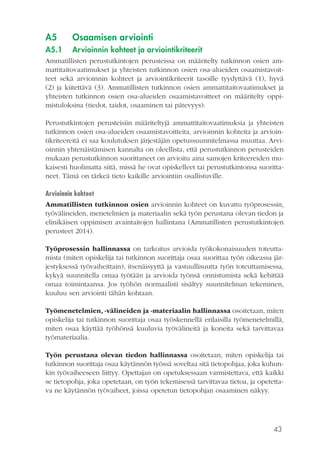 43
A5	 Osaamisen arviointi
A5.1	 Arvioinnin kohteet ja arviointikriteerit
Ammatillisten perustutkintojen perusteissa on määritelty tutkinnon osien am-
mattitaitovaatimukset ja yhteisten tutkinnon osien osa-alueiden osaamistavoit-
teet sekä arvioinnin kohteet ja arviointikriteerit tasoille tyydyttävä (1), hyvä
(2) ja kiitettävä (3). Ammatillisten tutkinnon osien ammattitaitovaatimukset ja
yhteisten tutkinnon osien osa-alueiden osaamistavoitteet on määritelty oppi-
mistuloksina (tiedot, taidot, osaaminen tai pätevyys).
Perustutkintojen perusteisiin määriteltyjä ammattitaitovaatimuksia ja yhteisten
tutkinnon osien osa-alueiden osaamistavoitteita, arvioinnin kohteita ja arvioin-
tikriteereitä ei saa koulutuksen järjestäjän opetussuunnitelmassa muuttaa. Arvi-
oinnin yhtenäistämisen kannalta on oleellista, että perustutkinnon perusteiden
mukaan perustutkinnon suorittaneet on arvioitu aina samojen kriteereiden mu-
kaisesti huolimatta siitä, missä he ovat opiskelleet tai perustutkintonsa suoritta-
neet. Tämä on tärkeä tieto kaikille arviointiin osallistuville.
Arvioinnin kohteet
Ammatillisten tutkinnon osien arvioinnin kohteet on kuvattu työprosessin,
työvälineiden, menetelmien ja materiaalin sekä työn perustana olevan tiedon ja
elinikäisen oppimisen avaintaitojen hallintana (Ammatillisten perustutkintojen
perusteet 2014).
Työprosessin hallinnassa on tarkoitus arvioida työkokonaisuuden toteutta-
mista (miten opiskelija tai tutkinnon suorittaja osaa suorittaa työn oikeassa jär-
jestyksessä työvaiheittain), itsenäisyyttä ja vastuullisuutta työn toteuttamisessa,
kykyä suunnitella omaa työtään ja arvioida työnsä onnistumista sekä kehittää
omaa toimintaansa. Jos työhön normaalisti sisältyy suunnitelman tekeminen,
kuuluu sen arviointi tähän kohtaan.
Työmenetelmien, -välineiden ja -materiaalin hallinnassa osoitetaan, miten
opiskelija tai tutkinnon suorittaja osaa työskennellä erilaisilla työmenetelmillä,
miten osaa käyttää työhönsä kuuluvia työvälineitä ja koneita sekä tarvittavaa
työmateriaalia.
Työn perustana olevan tiedon hallinnassa osoitetaan, miten opiskelija tai
tutkinnon suorittaja osaa käytännön työssä soveltaa sitä tietopohjaa, joka kuhun-
kin työvaiheeseen liittyy. Opettajan on opetuksessaan varmistettava, että kaikki
se tietopohja, joka opetetaan, on työn tekemisessä tarvittavaa tietoa, ja opetetta-
va ne käytännön työvaiheet, joissa opetetun tietopohjan osaaminen näkyy.
 
