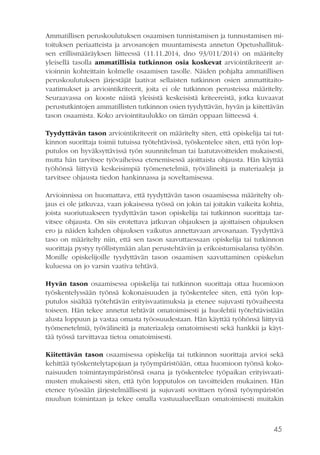 45
Ammatillisen peruskoulutuksen osaamisen tunnistamisen ja tunnustamisen mi-
toituksen periaatteista ja arvosanojen muuntamisesta annetun Opetushallituk-
sen erillismääräyksen liitteessä (11.11.2014, dno 93/011/2014) on määritelty
yleisellä tasolla ammatillisia tutkinnon osia koskevat arviointikriteerit ar-
vioinnin kohteittain kolmelle osaamisen tasolle. Näiden pohjalta ammatillisen
peruskoulutuksen järjestäjät laativat sellaisten tutkinnon osien ammattitaito-
vaatimukset ja arviointikriteerit, joita ei ole tutkinnon perusteissa määritelty.
Seuraavassa on kooste näistä yleisistä keskeisistä kriteereistä, jotka kuvaavat
perustutkintojen ammatillisten tutkinnon osien tyydyttävän, hyvän ja kiitettävän
tason osaamista. Koko arviointitaulukko on tämän oppaan liitteessä 4.
Tyydyttävän tason arviointikriteerit on määritelty siten, että opiskelija tai tut-
kinnon suorittaja toimii tutuissa työtehtävissä, työskentelee siten, että työn lop-
putulos on hyväksyttävissä työn suunnitelman tai laatutavoitteiden mukaisesti,
mutta hän tarvitsee työvaiheissa etenemisessä ajoittaista ohjausta. Hän käyttää
työhönsä liittyviä keskeisimpiä työmenetelmiä, työvälineitä ja materiaaleja ja
tarvitsee ohjausta tiedon hankinnassa ja soveltamisessa.
Arvioinnissa on huomattava, että tyydyttävän tason osaamisessa määritelty oh-
jaus ei ole jatkuvaa, vaan jokaisessa työssä on jokin tai joitakin vaikeita kohtia,
joista suoriutuakseen tyydyttävän tason opiskelija tai tutkinnon suorittaja tar-
vitsee ohjausta. On siis erotettava jatkuvan ohjauksen ja ajoittaisen ohjauksen
ero ja näiden kahden ohjauksen vaikutus annettavaan arvosanaan. Tyydyttävä
taso on määritelty niin, että sen tason saavuttaessaan opiskelija tai tutkinnon
suorittaja pystyy työllistymään alan perustehtäviin ja erikoistumisalansa työhön.
Monille opiskelijoille tyydyttävän tason osaamisen saavuttaminen opiskelun
kuluessa on jo varsin vaativa tehtävä.
Hyvän tason osaamisessa opiskelija tai tutkinnon suorittaja ottaa huomioon
työskentelyssään työnsä kokonaisuuden ja työskentelee siten, että työn lop-
putulos sisältää työtehtävän erityisvaatimuksia ja etenee sujuvasti työvaiheesta
toiseen. Hän tekee annetut tehtävät omatoimisesti ja huolehtii työtehtävistään
alusta loppuun ja vastaa omasta työosuudestaan. Hän käyttää työhönsä liittyviä
työmenetelmiä, työvälineitä ja materiaaleja omatoimisesti sekä hankkii ja käyt-
tää työssä tarvittavaa tietoa omatoimisesti.
Kiitettävän tason osaamisessa opiskelija tai tutkinnon suorittaja arvioi sekä
kehittää työskentelytapojaan ja työympäristöään, ottaa huomioon työnsä koko-
naisuuden toimintaympäristönsä osana ja työskentelee työpaikan erityisvaati-
musten mukaisesti siten, että työn lopputulos on tavoitteiden mukainen. Hän
etenee työssään järjestelmällisesti ja sujuvasti sovittaen työnsä työympäristön
muuhun toimintaan ja tekee omalla vastuualueellaan omatoimisesti muitakin
 