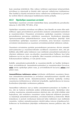 46
kuin annettuja työtehtäviä. Hän valitsee työhönsä sopivimmat työmenetelmät,
työvälineet ja materiaalit ja käyttää niitä sujuvasti vaihtelevissa työtilanteissa.
Hän hankkii ja käyttää itsenäisesti tietoa vaihtelevissa työtilanteissa ja peruste-
lee työhön liittyviä ratkaisujaan hankkimansa tiedon pohjalta.
A5.2	 Opiskelijan osaamisen arviointi
Opiskelijan osaamisen arviointi määritellään laissa ammatillisesta peruskoulu-
tuksesta (L 630/1998, 787/2014, 25 §).
Opiskelijan osaamista arvioidaan sen jälkeen, kun hänellä on ensin ollut mah-
dollisuus oppia perustutkinnon perusteiden mukaiset ammattitaitovaatimukset
ja osaamistavoitteet. Osaamisen arvioinnissa opiskelijan osaamista verrataan
perustutkinnon perusteissa määrättyyn osaamiseen. Koulutuksen järjestäjän
opetussuunnitelman tutkintokohtaiseen osaan koulutuksen järjestäjä laatii
suunnitelman opiskelijan osaamisen arvioinnista, jossa kuvataan osaamisen
arvioinnin toteuttaminen ja osaamisen arviointimenetelmät tutkinnon osittain.
Osaamisen arvioinnissa pyritään perustutkinnon perusteissa olevien ammatti-
taitovaatimusten ja osaamistavoitteiden syvälliseen osaamiseen siten, että pit-
källäkin aikavälillä opitut tutkinnon osan sisältämät ammattitaitovaatimukset ja
yhteisten tutkinnon osien osa-alueiden osaamistavoitteet hallitaan, kun koko
tutkinnon osa tai osa-alue on opiskeltu. Siksi osaamista arvioitaessa arvioidaan
kokonaisuuksien hallintaa, ei vain pieniä osasia.
Kaikille ammattitaitovaatimuksille ja osaamistavoitteille on laadittu kolmipor-
taiset arviointikriteerit. Ammattitaitovaatimukset ja osaamistavoitteet kuvaavat,
mitä asioita opiskelijan pitäisi osata, ja arviointikriteerit kuvaavat, miten asiat
pitäisi osata.
Ammatillisissa tutkinnon osissa työelämän edellyttämä osaaminen ilmais-
taan ammattitaitovaatimuksina ja arvioidaan ammattiosaamisen näytöllä sekä
tarvittaessa muulla tavoin. Ammattiosaamisen näytöissä opiskelija osoittaa
osaamisensa työtilanteissa ja -tehtävissä työpaikalla, oppilaitoksessa tai muussa
koulutuksen järjestäjän osoittamassa paikassa.
Ammatilliset tutkinnon osat ja niiden ammattitaitovaatimukset on laadittu si-
ten, että ne kattavat työelämän jonkin työkokonaisuuden. Opiskelijan tulee
osoittaa osaamisensa ammattiosaamisen näytössä niin, että työtä tehdään siinä
laajuudessa, että osoitettava osaaminen vastaa kattavasti tutkinnon perusteis-
sa määrättyjä ammattitaitovaatimuksia, arvioinnin kohteita ja kriteereitä. Mikäli
työpaikassa ei pystytä osoittamaan kattavasti koko tutkinnon osan sisältämää
osaamista, voidaan ammattiosaamisen näyttöä jatkaa toisessa työpaikassa/työ-
kohteessa tai koulutuksen järjestäjän osoittamassa muussa paikassa niin, että
 