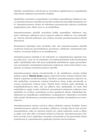49
näyttöjä suunnitellaan, toteutetaan ja arvioidaan oppilaitosten ja työpaikkojen
yhteistyönä tutkinnon perusteiden pohjalta.
Opiskelijan osaaminen (ammattitaito) arvioidaan ammatillisissa tutkinnon osis-
sa ammattiosaamisen näytöllä perusteiden mukaisesti tekemällä käytännön työ-
tä. Ammattiosaamisen näytöt on tarkoitettu toteutettavaksi aidoissa työelämän
ympäristöissä aina silloin, kun se on mahdollista.
Ammattiosaamisen näytöllä arvioidaan kaikki ammatilliset tutkinnon osat,
myös valinnaiset tutkinnon osat ja vapaasti valittavat, mikäli ne ovat ammatilli-
sia. Samoin yhteisiä tutkinnon osia voidaan arvioida ammattiosaamisen näytön
yhteydessä.
Koulutuksen järjestäjän tulee huolehtia siitä, että ammattiosaamisen näytöllä
osoitetaan kattavasti perustutkinnon perusteissa edellytetyt ammattitaitovaati-
mukset, arvioinnin kohteet ja arviointikriteerit.
Ammattiosaamisen näyttöjä ei ole tarkoitettu ns. loppukokeeksi opintojen lop-
puvaiheeseen, vaan ne on tarkoitettu arviointimenetelmiksi koko koulutuksen
ajalle. Opiskelijalla tulee olla myös työpaikalla mahdollisuus oppia perustutkin-
non perusteiden ammattitaitovaatimusten mukaisesti ennen kuin hänen osaa-
mistaan arvioidaan ammattiosaamisen näytöllä.
Ammattiosaamisen näytön toteuttamiselle ei ole säädöksissä asetettu mitään
ajallista määrää. Näytön kesto riippuu tehtävästä työstä; erilaiset tehtävät edel-
lyttävät eripituisia työskentelyaikoja. Oleellista ammattiosaamisen näytössä on,
että opiskelijan osaamisesta saadaan luotettavaa tietoa, jonka perusteella ar-
vosana osaamisesta voidaan antaa. Näytön kesto voidaan sopia opiskelija- ja
työpaikkakohtaisesti siten, että sen jälkeen, kun opiskelijalla on ensin ollut
mahdollisuus oppia sovitut, tutkinnon ammattitaitovaatimusten mukaiset asiat,
opiskelija voi osoittaa osaamistaan sovitun ajanjakson aikana. Opiskelijan jän-
nittämisen ja työpaikkojen mahdollisten ruuhkapäivien vaikutukset arviointiin
tulisi pyrkiä eliminoimaan ammattiosaamisen näyttöjä suunniteltaessa ja toteu-
tettaessa.
Ammattiosaamisen näytön arvioivat siihen tehtävään nimetyt henkilöt. Ennen
ammattiosaamisen näyttöä arviointiin osallistuvat arvioijat käyvät läpi arvioin-
tisuunnitelman: mikä on näytössä tehtävä työ, mihin tutkinnon osaan se liittyy
ja mitkä ovat näin ollen arvioinnin kohteet ja kriteerit. Ammattiosaamisen näy-
tössä arvioija arvioi opiskelijan osaamista seuraamalla ja havainnoimalla hänen
työntekoaan ja samanaikaisesti opiskelija toteuttaa itsearviointiaan.
 