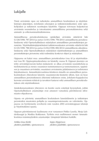 5
Lukijalle
Tämä arvioinnin opas on tarkoitettu ammatillisen koulutuksen ja näyttötut-
kintojen järjestäjien, työelämän edustajien ja tutkintotoimikuntien sekä opis-
kelijoiden ja tutkinnon suorittajien käyttöön. Oppaan toivotaan helpottavan
arvioinnin suunnittelua ja toteuttamista ammatillisissa perustutkinnoissa sekä
ammatti- ja erikoisammattitutkinnoissa.
Ammatillisessa peruskoulutuksessa opiskelijan arviointia säätelevät laki
(L 630/1998, 787/2014) ja asetus (A 811/1998, 799/2014) ammatillisesta peruskou-
lutuksesta sekä Opetushallituksen määräykset ammatillisten perustutkintojen pe-
rusteista. Näyttötutkintojärjestelmässä tutkintosuoritusten arviointia säätelevät laki
(L 631/1998, 788/2014) ja asetus (A 812/1998, 800/2014) ammatillisesta aikuiskou-
lutuksesta sekä Opetushallituksen määräykset näyttötutkintojen ja ammatillisten
perustutkintojen perusteista sekä todistuksia koskevat ohjeet ja määräykset.
Oppaassa on kaksi osaa: ammatillinen peruskoulutus (osa A) ja näyttötutkin-
not (osa B). Oppisopimuskoulutus on käsitelty osassa B. Oppaan jäsennys on
tehty arviointiprosessin kulun mukaisesti: se alkaa arvioinnin suunnittelusta ja
tiedottamisesta ja etenee osaamisen tunnistamiseen ja tunnustamiseen, oppimi-
sen ja osaamisen arviointiin, osaamisen arvioinnista päättämiseen ja todistusten
kirjoittamiseen. Ammattitaitovaatimus-käsitteen rinnalla on ammatillisen perus-
koulutuksen yhteydessä käytetty osaamistavoite-käsitettä silloin, kun on kyse
ammatillisen perustutkinnon yhteisistä tutkinnon osista. Johdanto-kappaleessa
kerrotut arvioinnin tehtävät ja tavoitteet kattavat sekä ammatillisen peruskoulu-
tuksen että näyttötutkinnot.
Asiakokonaisuuksien yhteyteen on koottu usein esitettyjä kysymyksiä, joihin
Opetushallituksen asiantuntijat ovat antaneet vastauksia päivittäisessä infor-
maatio-ohjauksessa.
Opasta on päivitetty ammatillisen koulutuksen lainsäädännön ja tutkintojen
perusteiden muutosten pohjalta ja osaamisperusteisuutta on vahvistettu. Op-
paassa on hyödynnetty soveltuvin osin vuoden 2003 arviointioppaan tekstejä
ja Näyttötutkinto-opasta.
Oppaan päivittämisessä laadinnasta ovat vastanneet Pirkko Laurila, Merja Lah-
denkauppi ja Markku Kokkonen. Työhön ovat osallistuneet monet Ammatti-
koulutus-toimintayksikön asiantuntijat. Lämpimät kiitokset kaikille.
Sirkka-Liisa Kärki			 Seppo Hyppönen
yksikön päällikkö, opetusneuvos	 yksikön päällikkö, opetusneuvos
 