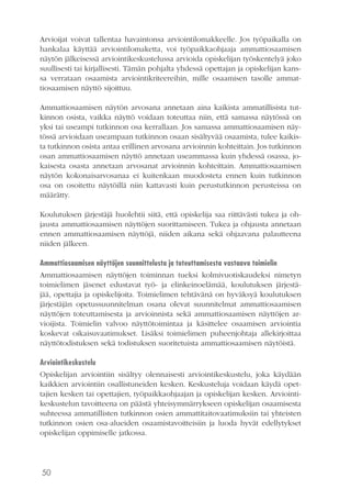 50
Arvioijat voivat tallentaa havaintonsa arviointilomakkeelle. Jos työpaikalla on
hankalaa käyttää arviointilomaketta, voi työpaikkaohjaaja ammattiosaamisen
näytön jälkeisessä arviointikeskustelussa arvioida opiskelijan työskentelyä joko
suullisesti tai kirjallisesti. Tämän pohjalta yhdessä opettajan ja opiskelijan kans-
sa verrataan osaamista arviointikriteereihin, mille osaamisen tasolle ammat-
tiosaamisen näyttö sijoittuu.
Ammattiosaamisen näytön arvosana annetaan aina kaikista ammatillisista tut-
kinnon osista, vaikka näyttö voidaan toteuttaa niin, että samassa näytössä on
yksi tai useampi tutkinnon osa kerrallaan. Jos samassa ammattiosaamisen näy-
tössä arvioidaan useampaan tutkinnon osaan sisältyvää osaamista, tulee kaikis-
ta tutkinnon osista antaa erillinen arvosana arvioinnin kohteittain. Jos tutkinnon
osan ammattiosaamisen näyttö annetaan useammassa kuin yhdessä osassa, jo-
kaisesta osasta annetaan arvosanat arvioinnin kohteittain. Ammattiosaamisen
näytön kokonaisarvosanaa ei kuitenkaan muodosteta ennen kuin tutkinnon
osa on osoitettu näytöillä niin kattavasti kuin perustutkinnon perusteissa on
määrätty.
Koulutuksen järjestäjä huolehtii siitä, että opiskelija saa riittävästi tukea ja oh-
jausta ammattiosaamisen näyttöjen suorittamiseen. Tukea ja ohjausta annetaan
ennen ammattiosaamisen näyttöjä, niiden aikana sekä ohjaavana palautteena
niiden jälkeen.
Ammattiosaamisen näyttöjen suunnittelusta ja toteuttamisesta vastaava toimielin
Ammattiosaamisen näyttöjen toiminnan tueksi kolmivuotiskaudeksi nimetyn
toimielimen jäsenet edustavat työ- ja elinkeinoelämää, koulutuksen järjestä-
jää, opettajia ja opiskelijoita. Toimielimen tehtävänä on hyväksyä koulutuksen
järjestäjän opetussuunnitelman osana olevat suunnitelmat ammattiosaamisen
näyttöjen toteuttamisesta ja arvioinnista sekä ammattiosaamisen näyttöjen ar-
vioijista. Toimielin valvoo näyttötoimintaa ja käsittelee osaamisen arviointia
koskevat oikaisuvaatimukset. Lisäksi toimielimen puheenjohtaja allekirjoittaa
näyttötodistuksen sekä todistuksen suoritetuista ammattiosaamisen näytöistä.
Arviointikeskustelu
Opiskelijan arviointiin sisältyy olennaisesti arviointikeskustelu, joka käydään
kaikkien arviointiin osallistuneiden kesken. Keskusteluja voidaan käydä opet-
tajien kesken tai opettajien, työpaikkaohjaajan ja opiskelijan kesken. Arviointi-
keskustelun tavoitteena on päästä yhteisymmärrykseen opiskelijan osaamisesta
suhteessa ammatillisten tutkinnon osien ammattitaitovaatimuksiin tai yhteisten
tutkinnon osien osa-alueiden osaamistavoitteisiin ja luoda hyvät edellytykset
opiskelijan oppimiselle jatkossa.
 