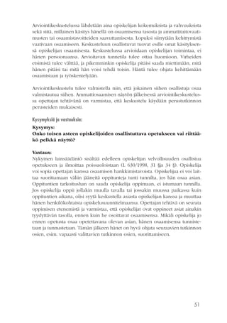 51
Arviointikeskustelussa lähdetään aina opiskelijan kokemuksista ja vahvuuksista
sekä siitä, millainen käsitys hänellä on osaamisensa tasosta ja ammattitaitovaati-
musten tai osaamistavoitteiden saavuttamisesta. Lopuksi siirrytään kehittymistä
vaativaan osaamiseen. Keskusteluun osallistuvat tuovat esille omat käsityksen-
sä opiskelijan osaamisesta. Keskustelussa arvioidaan opiskelijan toimintaa, ei
hänen persoonaansa. Arvioitavan tunnetila tulee ottaa huomioon. Virheiden
etsimistä tulee välttää, ja pikemminkin opiskelija pitäisi saada miettimään, mitä
hänen pitäisi tai mitä hän voisi tehdä toisin. Häntä tulee ohjata kehittämään
osaamistaan ja työskentelyään.
Arviointikeskustelu tulee valmistella niin, että jokainen siihen osallistuja osaa
valmistautua siihen. Ammattiosaamisen näytön jälkeisessä arviointikeskustelus-
sa opettajan tehtävänä on varmistaa, että keskustelu käydään perustutkinnon
perusteiden mukaisesti.
Kysymyksiä ja vastauksia:
Kysymys:
Onko toisen asteen opiskelijoiden osallistuttava opetukseen vai riittää-
kö pelkkä näyttö?
Vastaus:
Nykyinen lainsäädäntö sisältää edelleen opiskelijan velvollisuuden osallistua
opetukseen ja ilmoittaa poissaoloistaan (L 630/1998, 31 §ja 34 §). Opiskelija
voi sopia opettajan kanssa osaamisen hankkimistavoista. Opiskelijaa ei voi lait-
taa suorittamaan väliin jääneitä oppitunteja tunti tunnilta, jos hän osaa asian.
Oppituntien tarkoitushan on saada opiskelija oppimaan, ei istumaan tunnilla.
Jos opiskelija oppii jollakin muulla tavalla tai jossakin muussa paikassa kuin
oppituntien aikana, olisi syytä keskustella asiasta opiskelijan kanssa ja muuttaa
hänen henkilökohtaista opiskelusuunnitelmaansa. Opettajan tehtävä on seurata
oppimisen etenemistä ja varmistaa, että opiskelijat ovat oppineet asiat ainakin
tyydyttävän tasolla, ennen kuin he osoittavat osaamisensa. Mikäli opiskelija jo
ennen opetusta osaa opetettavana olevan asian, hänen osaamisensa tunniste-
taan ja tunnustetaan. Tämän jälkeen hänet on hyvä ohjata seuraavien tutkinnon
osien, esim. vapaasti valittavien tutkinnon osien, suorittamiseen.
 
