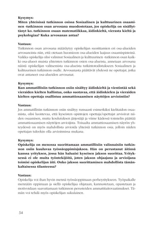 54
Kysymys:
Miten yhteisissä tutkinnon osissa Sosiaalinen ja kulttuurinen osaami-
nen -tutkinnon osan arvosana muodostetaan, jos opiskelija on sisällyt-
tänyt ko. tutkinnon osaan matematiikkaa, äidinkieltä, vierasta kieltä ja
psykologiaa? Kuka arvosanan antaa?
Vastaus:
Tutkinnon osan arvosana määräytyy opiskelijan suorittamien eri osa-alueiden
arvosanoista niin, että otetaan huomioon osa-alueiden laajuus osaamispisteinä.
Vaikka opiskelija olisi valinnut Sosiaalinen ja kulttuurinen -tutkinnon osan kaik-
ki osa-alueet muista yhteisten tutkinnon osien osa-alueista, annetaan arvosana
näistä opiskelijan valitsemista osa-alueista tutkintotodistukseen Sosiaalinen ja
kulttuurinen tutkinnon osalle. Arvosanasta päättävät yhdessä ne opettajat, jotka
ovat antaneet osa-alueiden arvosanat.
Kysymys:
Kun ammatillisiin tutkinnon osiin sisältyy äidinkieltä ja viestintää sekä
vieraiden kielten hallintaa, onko suotavaa, että äidinkielen ja vieraiden
kielten opettaja osallistuu ammattiosaamisen näyttöjen arviointiin?
Vastaus:
Jos ammatillisiin tutkinnon osiin sisältyy runsaasti esimerkiksi kielitaidon osaa-
mista, olisi luontevaa, että kyseisten opintojen opettaja/opettajat arvioivat nii-
den osaamisen, mutta koulutuksen järjestäjä ja viime kädessä toimielin päättää
ammattiosaamisen näyttöjen arvioijista. Toisaalta ammattiosaamisen näytön yh-
teydessä on myös mahdollista arvioida yhteisiä tutkinnon osia, jolloin niiden
opettajan tuleekin olla arvioinnissa mukana.
Kysymys:
Opiskelija on menossa suorittamaan ammatillisiin valinnaisiin tutkin-
non osiin kuuluvaa työssäoppimisjaksoa. Hän on perustanut äitinsä
kanssa yrityksen, jossa hän haluaisi kyseisen jakson suorittaa. Yrityk-
sessä ei ole muita työntekijöitä, joten jakson ohjaajana ja arvioijana
toimisi opiskelijan äiti. Onko jakson suorittaminen mahdollista tämän-
kaltaisessa tilanteessa?
Vastaus:
Opiskelija voi ihan hyvin mennä työssäoppimaan perheyritykseen. Työpaikalle
mennään oppimaan ja siellä opiskelijaa ohjataan, kannustetaan, opastetaan ja
motivoidaan saavuttamaan tutkinnon perusteiden ammattitaitovaatimukset. Tä-
män voi tehdä myös opiskelijan sukulainen.
 