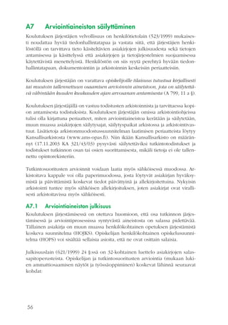 56
A7	 Arviointiaineiston säilyttäminen
Koulutuksen järjestäjien velvollisuus on henkilötietolain (523/1999) mukaises-
ti noudattaa hyvää tiedonhallintatapaa ja vastata siitä, että järjestäjien henki-
löstöllä on tarvittava tieto käsiteltävien asiakirjojen julkisuudesta sekä tietojen
antamisessa ja käsittelyssä että asiakirjojen ja tietojärjestelmien suojaamisessa
käytettävistä menettelyistä. Henkilöstön on siis syytä perehtyä hyvään tiedon-
hallintatapaan, dokumentointiin ja arkistoinnin keskeisiin periaatteisiin.
Koulutuksen järjestäjän on varattava opiskelijoille tilaisuus tutustua kirjallisesti
tai muutoin tallennettuun osaamisen arvioinnin aineistoon, jota on säilytettä-
vä vähintään kuuden kuukauden ajan arvosanan antamisesta (A 799, 11 a §).
Koulutuksen järjestäjällä on vastuu todistusten arkistoinnista ja tarvittaessa kopi-
on antamisesta todistuksista. Koulutuksen järjestäjän omissa arkistointiohjeissa
tulisi olla kirjattuna periaatteet, miten arviointiaineistoa kerätään ja säilytetään,
muun muassa asiakirjojen säilytysajat, säilytyspaikat arkistossa ja arkistointivas-
tuut. Lisätietoja arkistonmuodostussuunnitelman laatimisen periaatteista löytyy
Kansallisarkistosta (www.ams-opas.fi). Niin ikään Kansallisarkisto on määrän-
nyt (17.11.2003 KA 321/43/03) pysyvästi säilytettäviksi tutkintotodistukset ja
todistukset tutkinnon osan tai osien suorittamisesta, mikäli tietoja ei ole tallen-
nettu opintorekisteriin.
Tutkintosuoritusten arvioinnit voidaan laatia myös sähköisessä muodossa. Ar-
kistoitava kappale voi olla paperimuodossa, josta löytyvät asiakirjan hyväksy-
mistä ja päivittämistä koskevat tiedot päivättyinä ja allekirjoitettuina. Nykyisin
arkistointi tuntee myös sähköisen allekirjoituksen, joten asiakirjat ovat viralli-
sesti arkistoitavissa myös sähköisesti.
A7.1	 Arviointiaineiston julkisuus
Koulutuksen järjestämisessä on otettava huomioon, että osa tutkinnon järjes-
tämisessä ja arviointiprosessissa syntyvästä aineistosta on salassa pidettävää.
Tällainen asiakirja on muun muassa henkilökohtainen opetuksen järjestämistä
koskeva suunnitelma (HOJKS). Opiskelijan henkilökohtainen opiskelusuunni-
telma (HOPS) voi sisältää sellaisia asioita, että ne ovat osittain salaisia.
Julkisuuslain (621/1999) 24 §:ssä on 32-kohtainen luettelo asiakirjojen salas-
sapitoperusteista. Opiskelijan ja tutkintosuoritusten arviointia (mukaan luki-
en ammattiosaamisen näytöt ja työssäoppiminen) koskevat lähinnä seuraavat
kohdat:
 