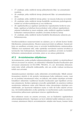 57
•• 17: asiakirjat, jotka sisältävät tietoja julkisyhteisön liike- tai ammattisalai-
suudesta
•• 20: asiakirjat, jotka sisältävät tietoja yksityisestä liike- tai ammattisalaisuu-
desta
•• 22: asiakirjat, jotka sisältävät tietoja pääsy- tai muusta kokeesta tai testistä
•• 29: asiakirjat, jotka sisältävät tietoja henkilölle suoritetusta psykologisesta
testistä tai soveltuvuuskokeesta ja sen tuloksesta
•• 30: oppilashuoltoa ja oppilaan opetuksesta vapauttamista koskevat asia-
kirjat, oppilaan ja kokelaan koesuoritukset sekä sellaiset oppilaitoksen
antamat todistukset ja muut asiakirjat, jotka sisältävät oppilaan henkilö-
kohtaisten ominaisuuksien sanallista arviointia koskevia tietoja
•• 31: asiakirjat, jotka sisältävät tiedon henkilön ilmoittamasta salaisesta pu-
helinnumerosta.
Soveltuvuuskokeen numeroarviointi on salainen, jos se selvästi kertoo henki-
lökohtaisista ominaisuuksista. Muuten numeroarviointi on julkinen. Samoin jul-
kista on sanallinen arviointi, jossa ei arvioida henkilökohtaisia ominaisuuksia.
Tällaisia ovat maininnat siitä, onko opiskelija saavuttanut asetetut tavoitteet ja
tarvitseeko hän lisäharjoitusta. Käyttäytymisen sanallinen arviointi on henkilö-
kohtaisten ominaisuuksien arviointia, joten se on salassa pidettävää.
A7.2	 Arviointiaineiston säilyttäminen
Arviointiaineisto, jonka pohjalta tutkintotodistukseen (päättö- ja näyttötodistus)
tulevat arvosanat on annettu, on säilytettävä vähintään kuuden kuukauden ajan
arvosanan antamisesta (A 811/1998, 799/2014, 11 a §). Arvioinnin dokumen-
tointi tulee tehdä sellaisella tarkkuudella, että sen avulla voidaan tarvittaessa
tehdä uusi arviointi.
Ammattiosaamisen näyttöjen osalta säilytetään arviointilomake. Mikäli ammat-
tiosaamisen näyttöä ei ole pystytty toteuttamaan koko tutkinnon osasta, vaan
ne on jouduttu toteuttamaan osina, on tärkeää, että näiden näyttöjen arviointi-
lomakkeet säilytetään vaadittavan kuuden kuukauden ajan lopullisen arvosa-
nan antamisesta. Kesken opintojen eroavalle opiskelijalle on annettava todistus
suoritetuista tutkinnon osista sekä liitteenä osina toteutettujen näyttöjen arvi-
ointilomake, jos kyseisestä tutkinnon osasta ei vielä ole koko näytön arvosa-
naa. Arviointilomakkeiden avulla opiskelija voi myöhemmin saada osaamistaan
tunnustettua jatkaessaan opintojaan toisessa oppilaitoksessa.
Kun tutkinnon osasta on annettu arvosana, sen on löydyttävä oppilaitoksen
arkistointijärjestelmästä. Opettajien on hyvä säilyttää kaikki tutkinnon osien ar-
vosanan antamiseen liittyvä arviointiaineisto ainakin niin kauan, kunnes koko
 