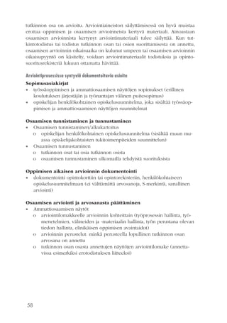 58
tutkinnon osa on arvioitu. Arviointiaineiston säilyttämisessä on hyvä muistaa
erottaa oppimisen ja osaamisen arvioinneista kertyvä materiaali. Ainoastaan
osaamisen arvioinnista kertynyt arviointimateriaali tulee säilyttää. Kun tut-
kintotodistus tai todistus tutkinnon osan tai osien suorittamisesta on annettu,
osaamisen arvioinnin oikaisuaika on kulunut umpeen tai osaamisen arvioinnin
oikaisupyyntö on käsitelty, voidaan arviointimateriaalit todistuksia ja opinto-
suoritusrekisteriä lukuun ottamatta hävittää.
Arviointiprosessissa syntyviä dokumentoitavia asioita
Sopimusasiakirjat
•• työssäoppimisen ja ammattiosaamisen näyttöjen sopimukset (erillinen
koulutuksen järjestäjän ja työnantajan välinen puitesopimus)
•• opiskelijan henkilökohtainen opiskelusuunnitelma, joka sisältää työssäop-
pimisen ja ammattiosaamisen näyttöjen suunnitelmat
Osaamisen tunnistaminen ja tunnustaminen
•• Osaamisen tunnistaminen/alkukartoitus
o	 opiskelijan henkilökohtainen opiskelusuunnitelma (sisältää muun mu-
assa opiskelijakohtaisten tukitoimenpiteiden suunnittelun)
•• Osaamisen tunnustaminen
o	 tutkinnon osat tai osia tutkinnon osista
o	 osaamisen tunnustaminen ulkomailla tehdyistä suorituksista
Oppimisen aikaisen arvioinnin dokumentointi
•• dokumentointi opintokorttiin tai opintorekisteriin, henkilökohtaiseen
opiskelusuunnitelmaan (ei välttämättä arvosanoja, S-merkintä, sanallinen
arviointi)
Osaamisen arviointi ja arvosanasta päättäminen
•• Ammattiosaamisen näytöt
o	 arviointilomakkeelle arvioinnin kohteittain (työprosessin hallinta, työ-
menetelmien, välineiden ja -materiaalin hallinta, työn perustana olevan
tiedon hallinta, elinikäisen oppimisen avaintaidot)
o	 arvioinnin perustelut: minkä perusteella lopullinen tutkinnon osan
arvosana on annettu
o	 tutkinnon osan osasta annettujen näyttöjen arviointilomake (annetta-
vissa esimerkiksi erotodistuksen liitteeksi)
 