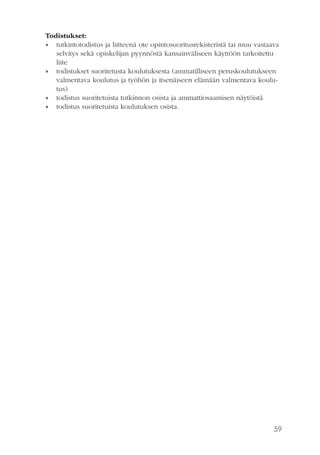 59
Todistukset:
•• tutkintotodistus ja liitteenä ote opintosuoritusrekisteristä tai muu vastaava
selvitys sekä opiskelijan pyynnöstä kansainväliseen käyttöön tarkoitettu
liite
•• todistukset suoritetusta koulutuksesta (ammatilliseen peruskoulutukseen
valmentava koulutus ja työhön ja itsenäiseen elämään valmentava koulu-
tus)
•• todistus suoritetuista tutkinnon osista ja ammattiosaamisen näytöistä
•• todistus suoritetuista koulutuksen osista.
 