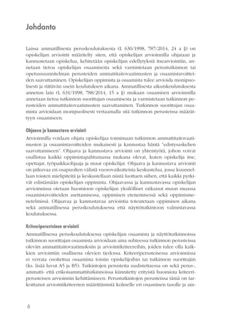 6
Johdanto
Laissa ammatillisesta peruskoulutuksesta (L 630/1998, 787/2014, 24 a §) on
opiskelijan arviointi määritelty siten, että opiskelijan arvioinnilla ohjataan ja
kannustetaan opiskelua, kehitetään opiskelijan edellytyksiä itsearviointiin, an-
netaan tietoa opiskelijan osaamisesta sekä varmistetaan perustutkinnon tai
opetussuunnitelman perusteiden ammattitaitovaatimusten ja osaamistavoittei-
den saavuttaminen. Opiskelijan oppimista ja osaamista tulee arvioida monipuo-
lisesti ja riittävän usein koulutuksen aikana. Ammatillisesta aikuiskoulutuksesta
annetun lain (L 631/1998, 788/2014, 15 a §) mukaan osaamisen arvioinnilla
annetaan tietoa tutkinnon suorittajan osaamisesta ja varmistetaan tutkinnon pe-
rusteiden ammattitaitovaatimusten saavuttaminen. Tutkinnon suorittajan osaa-
mista arvioidaan monipuolisesti vertaamalla sitä tutkinnon perusteissa määrät-
tyyn osaamiseen.
Ohjaava ja kannustava arviointi
Arvioinnilla voidaan ohjata opiskelijaa toimimaan tutkinnon ammattitaitovaati-
musten ja osaamistavoitteiden mukaisesti ja kannustaa häntä ”edistysaskelien
saavuttamiseen”. Ohjaava ja kannustava arviointi on yhteistyötä, johon voivat
osallistua kaikki oppimistapahtumassa mukana olevat, kuten opiskelija itse,
opettajat, työpaikkaohjaaja ja muut opiskelijat. Ohjaava ja kannustava arviointi
on jatkuvaa eri osapuolten välistä vuorovaikutteista keskustelua, jossa kuunnel-
laan toisten mielipiteitä ja keskustellaan niistä luottaen siihen, että kaikki pyrki-
vät edistämään opiskelijan oppimista. Ohjaavassa ja kannustavassa opiskelijan
arvioinnissa otetaan huomioon opiskelijan yksilölliset ratkaisut muun muassa
osaamistavoitteiden asettamisessa, oppimisen etenemisessä sekä oppimisme-
netelmissä. Ohjaavaa ja kannustavaa arviointia toteutetaan oppimisen aikana
sekä ammatillisessa peruskoulutuksessa että näyttötutkintoon valmistavassa
koulutuksessa.
Kriteeriperusteinen arviointi
Ammatillisessa peruskoulutuksessa opiskelijan osaamista ja näyttötutkinnoissa
tutkinnon suorittajan osaamista arvioidaan aina suhteessa tutkinnon perusteissa
oleviin ammattitaitovaatimuksiin ja arviointikriteereihin, joiden tulee olla kaik-
kien arviointiin osallisena olevien tiedossa. Kriteeriperusteisessa arvioinnissa
ei verrata osoitettua osaamista toisiin opiskelijoihin tai tutkinnon suorittajiin
(ks. lisää luvut A5 ja B5). Tutkintojen perusteita uudistettaessa on sekä perus-,
ammatti- että erikoisammattitutkinnoissa kiinnitetty erityistä huomiota kriteeri-
perusteisen arvioinnin kehittämiseen. Perustutkintojen perusteissa tämä on tar-
koittanut arviointikriteerien määrittämistä kolmelle eri osaamisen tasolle ja am-
 
