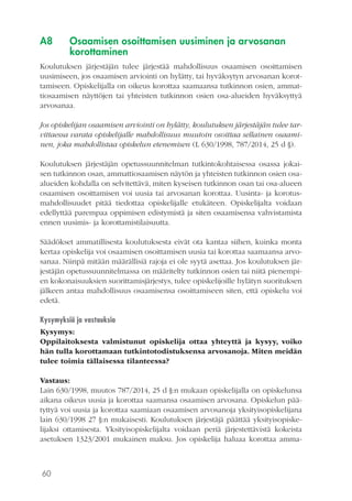 60
A8 	 Osaamisen osoittamisen uusiminen ja arvosanan
korottaminen
Koulutuksen järjestäjän tulee järjestää mahdollisuus osaamisen osoittamisen
uusimiseen, jos osaamisen arviointi on hylätty, tai hyväksytyn arvosanan korot-
tamiseen. Opiskelijalla on oikeus korottaa saamaansa tutkinnon osien, ammat-
tiosaamisen näyttöjen tai yhteisten tutkinnon osien osa-alueiden hyväksyttyä
arvosanaa.
Jos opiskelijan osaamisen arviointi on hylätty, koulutuksen järjestäjän tulee tar-
vittaessa varata opiskelijalle mahdollisuus muutoin osoittaa sellainen osaami-
nen, joka mahdollistaa opiskelun etenemisen (L 630/1998, 787/2014, 25 d §).
Koulutuksen järjestäjän opetussuunnitelman tutkintokohtaisessa osassa jokai-
sen tutkinnon osan, ammattiosaamisen näytön ja yhteisten tutkinnon osien osa-
alueiden kohdalla on selvitettävä, miten kyseisen tutkinnon osan tai osa-alueen
osaamisen osoittamisen voi uusia tai arvosanan korottaa. Uusinta- ja korotus-
mahdollisuudet pitää tiedottaa opiskelijalle etukäteen. Opiskelijalta voidaan
edellyttää parempaa oppimisen edistymistä ja siten osaamisensa vahvistamista
ennen uusimis- ja korottamistilaisuutta.
Säädökset ammatillisesta koulutuksesta eivät ota kantaa siihen, kuinka monta
kertaa opiskelija voi osaamisen osoittamisen uusia tai korottaa saamaansa arvo-
sanaa. Niinpä mitään määrällisiä rajoja ei ole syytä asettaa. Jos koulutuksen jär-
jestäjän opetussuunnitelmassa on määritelty tutkinnon osien tai niitä pienempi-
en kokonaisuuksien suorittamisjärjestys, tulee opiskelijoille hylätyn suorituksen
jälkeen antaa mahdollisuus osaamisensa osoittamiseen siten, että opiskelu voi
edetä.
Kysymyksiä ja vastauksia
Kysymys:
Oppilaitoksesta valmistunut opiskelija ottaa yhteyttä ja kysyy, voiko
hän tulla korottamaan tutkintotodistuksensa arvosanoja. Miten meidän
tulee toimia tällaisessa tilanteessa?
Vastaus:
Lain 630/1998, muutos 787/2014, 25 d §:n mukaan opiskelijalla on opiskelunsa
aikana oikeus uusia ja korottaa saamansa osaamisen arvosana. Opiskelun pää-
tyttyä voi uusia ja korottaa saamiaan osaamisen arvosanoja yksityisopiskelijana
lain 630/1998 27 §:n mukaisesti. Koulutuksen järjestäjä päättää yksityisopiske-
lijaksi ottamisesta. Yksityisopiskelijalta voidaan periä järjestettävistä kokeista
asetuksen 1323/2001 mukainen maksu. Jos opiskelija haluaa korottaa amma-
 