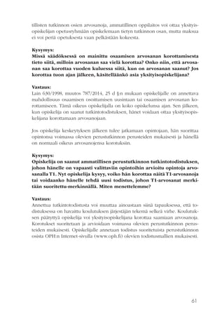 61
tillisten tutkinnon osien arvosanoja, ammatillinen oppilaitos voi ottaa yksityis-
opiskelijan opetusryhmään opiskelemaan tietyn tutkinnon osan, mutta maksua
ei voi periä opetuksesta vaan pelkästään kokeesta.
Kysymys:
Missä säädöksessä on mainittu osaamisen arvosanan korottamisesta
tieto siitä, milloin arvosanan saa vielä korottaa? Onko niin, että arvosa-
nan saa korottaa vuoden kuluessa siitä, kun on arvosanan saanut? Jos
korottaa tuon ajan jälkeen, käsitelläänkö asia yksityisopiskelijana?
Vastaus:
Lain 630/1998, muutos 787/2014, 25 d §:n mukaan opiskelijalle on annettava
mahdollisuus osaamisen osoittamisen uusintaan tai osaamisen arvosanan ko-
rottamiseen. Tämä oikeus opiskelijalla on koko opiskelunsa ajan. Sen jälkeen,
kun opiskelija on saanut tutkintotodistuksen, hänet voidaan ottaa yksityisopis-
kelijana korottamaan arvosanojaan.
Jos opiskelija keskeytyksen jälkeen tulee jatkamaan opintojaan, hän suorittaa
opintonsa voimassa olevien perustutkinnon perusteiden mukaisesti ja hänellä
on normaali oikeus arvosanojensa korotuksiin.
Kysymys:
Opiskelija on saanut ammatillisen perustutkinnon tutkintotodistuksen,
johon hänelle on vapaasti valittaviin opintoihin arvioitu opintoja arvo-
sanalla T1. Nyt opiskelija kysyy, voiko hän korottaa näitä T1-arvosanoja
tai voidaanko hänelle tehdä uusi todistus, johon T1-arvosanat merki-
tään suoritettu-merkinnällä. Miten menettelemme?
Vastaus:
Annettua tutkintotodistusta voi muuttaa ainoastaan siinä tapauksessa, että to-
distuksessa on havaittu koulutuksen järjestäjän tekemä selkeä virhe. Koulutuk-
sen päätyttyä opiskelija voi yksityisopiskelijana korottaa saamiaan arvosanoja.
Korotukset suoritetaan ja arvioidaan voimassa olevien perustutkinnon perus-
teiden mukaisesti. Opiskelijalle annetaan todistus suoritetuista perustutkinnon
osista OPH:n Internet-sivulla (www.oph.fi) olevien todistusmallien mukaisesti.
 