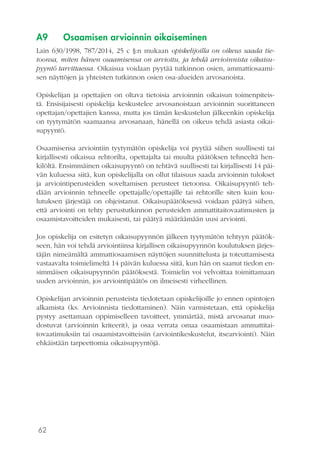 62
A9	 Osaamisen arvioinnin oikaiseminen
Lain 630/1998, 787/2014, 25 c §:n mukaan opiskelijoilla on oikeus saada tie-
toonsa, miten hänen osaamisensa on arvioitu, ja tehdä arvioinnista oikaisu-
pyyntö tarvittaessa. Oikaisua voidaan pyytää tutkinnon osien, ammattiosaami-
sen näyttöjen ja yhteisten tutkinnon osien osa-alueiden arvosanoista.
Opiskelijan ja opettajien on oltava tietoisia arvioinnin oikaisun toimenpiteis-
tä. Ensisijaisesti opiskelija keskustelee arvosanoistaan arvioinnin suorittaneen
opettajan/opettajien kanssa, mutta jos tämän keskustelun jälkeenkin opiskelija
on tyytymätön saamaansa arvosanaan, hänellä on oikeus tehdä asiasta oikai-
supyyntö.
Osaamisensa arviointiin tyytymätön opiskelija voi pyytää siihen suullisesti tai
kirjallisesti oikaisua rehtorilta, opettajalta tai muulta päätöksen tehneeltä hen-
kilöltä. Ensimmäinen oikaisupyyntö on tehtävä suullisesti tai kirjallisesti 14 päi-
vän kuluessa siitä, kun opiskelijalla on ollut tilaisuus saada arvioinnin tulokset
ja arviointiperusteiden soveltamisen perusteet tietoonsa. Oikaisupyyntö teh-
dään arvioinnin tehneelle opettajalle/opettajille tai rehtorille siten kuin kou-
lutuksen järjestäjä on ohjeistanut. Oikaisupäätöksessä voidaan päätyä siihen,
että arviointi on tehty perustutkinnon perusteiden ammattitaitovaatimusten ja
osaamistavoitteiden mukaisesti, tai päätyä määräämään uusi arviointi.
Jos opiskelija on esitetyn oikaisupyynnön jälkeen tyytymätön tehtyyn päätök-
seen, hän voi tehdä arviointiinsa kirjallisen oikaisupyynnön koulutuksen järjes-
täjän nimeämältä ammattiosaamisen näyttöjen suunnittelusta ja toteuttamisesta
vastaavalta toimielimeltä 14 päivän kuluessa siitä, kun hän on saanut tiedon en-
simmäisen oikaisupyynnön päätöksestä. Toimielin voi velvoittaa toimittamaan
uuden arvioinnin, jos arviointipäätös on ilmeisesti virheellinen.
Opiskelijan arvioinnin perusteista tiedotetaan opiskelijoille jo ennen opintojen
alkamista (ks. Arvioinnista tiedottaminen). Näin varmistetaan, että opiskelija
pystyy asettamaan oppimiselleen tavoitteet, ymmärtää, mistä arvosanat muo-
dostuvat (arvioinnin kriteerit), ja osaa verrata omaa osaamistaan ammattitai-
tovaatimuksiin tai osaamistavoitteisiin (arviointikeskustelut, itsearviointi). Näin
ehkäistään tarpeettomia oikaisupyyntöjä.
 