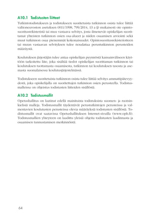 64
A10.1	 Todistusten liitteet
Tutkintotodistukseen ja todistukseen suoritetuista tutkinnon osista tulee liittää
valtioneuvoston asetuksen (811/1998, 799/2014, 13 a §) mukaisesti ote opinto-
suoritusrekisteristä tai muu vastaava selvitys, josta ilmenevät opiskelijan suorit-
tamat yhteisten tutkinnon osien osa-alueet ja niiden osaamisen arviointi sekä
muut tutkinnon osaa pienemmät kokonaisuudet. Opintosuoritusrekisteriotteen
tai muun vastaavan selvityksen tulee noudattaa perustutkinnon perusteiden
määräystä.
Koulutuksen järjestäjän tulee antaa opiskelijan pyynnöstä kansainväliseen käyt-
töön tarkoitettu liite, joka sisältää tiedot opiskelijan suorittaman tutkinnon tai
koulutuksen tuottamasta osaamisesta, tutkinnon tai koulutuksen tasosta ja ase-
masta suomalaisessa koulutusjärjestelmässä.
Todistukseen suoritetuista tutkinnon osista tulee liittää selvitys ammattipätevyy-
destä, joka opiskelijalla on suoritettujen tutkinnon osien perusteella. Todistus-
malleissa on ohjeistus todistusten liitteiden sisällöstä.
A10.2	Todistusmallit
Opetushallitus on laatinut edellä mainituista todistuksista suomen- ja ruotsin-
kielisiä malleja. Todistusmallit täydentävät perustutkintojen perusteissa ja val-
mentavien koulutusten perusteissa olevia määräyksiä todistusten sisällöstä. To-
distusmallit ovat saatavissa Opetushallituksen Internet-sivuilla (www.oph.fi).
Todistusmallien yhteyteen on laadittu yleisiä ohjeita todistusten laadinnasta ja
osaamisen tunnustamisen merkinnöistä.
 