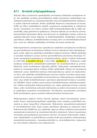 65
A11	 Arviointi erityisopetuksessa
Erityistä tukea tarvitsevien opiskelijoiden arvioinnissa lähdetään ensisijaisesti sii-
tä, että opiskelija suorittaa perustutkinnon niiden perusteissa määriteltyjen am-
mattitaitovaatimusten ja osaamistavoitteiden sekä arviointikriteereiden mukaises-
ti, joskin erityisesti tuettuina. Koska opiskelijat ilmaisevat osaamistaan eri tavoin,
heillä on oltava mahdollisuus näyttää osaamisensa monipuolisin ja vaihtelevin
tavoin. Osaaminen on voitava osoittaa niillä kommunikointitavoilla ja niillä me-
netelmillä, jotka painottuvat opiskelussa. Erityisen tärkeää on soveltuvan arvioin-
timenetelmän löytyminen silloin, kun kyseessä on opiskelijan vamma, sairaus tai
oppimisvaikeudet, kuten lukemis- ja kirjoittamishäiriöt. Opiskelijan tarvitsemat
apuvälineet, tulkkaus, henkilökohtainen avustaja, tieto- ja viestintätekniset keinot
yms. eivät saa vaikuttaa opiskelijan arvioinnin arvosanaa alentavasti.
Erityisopetuksena annettavassa opetuksessa opiskelun ensisijaisena tavoitteena
on perustutkinnon suorittaminen sellaisen tuen ja ohjauksen sekä erityisjärjeste-
lyjen avulla, mikä on opiskelijan yksilöllisen tarpeen mukaista. Mikäli opiskelija
ei jossakin tutkinnon osassa saavuta perustutkinnon perusteissa ilmaistuja T1-
tason ammattitaitovaatimuksia ja osaamistavoitteita, opetus voidaan mukauttaa
(L 630/1998, L xx/2015, 19 a §, A 811/1998, xx/2015, 8 §,). Tutkinnon osalle
laaditaan mukautetut ammattitaitovaatimukset tai osaamistavoitteet ja arvioin-
tikriteerit, joista koulutuksen järjestäjä päättää. Mukautetut ammattitaitovaati-
mukset ja osaamistavoitteet voidaan tehdä opiskelijalle yhteen tai useampaan
tutkinnon osaan. Säädösten mukaan erityisopetuksessa opetus on mukautetta-
va siten, että opiskelija mahdollisimman suuressa määrin saavuttaa saman päte-
vyyden kuin muussa ammatillisessa koulutuksessa. Mukautettaessa opiskelijalle
tulee aina tehdä henkilökohtainen opetuksen järjestämistä koskeva suunnitel-
ma (HOJKS), johon sisältyy muun muassa henkilökohtainen opiskelusuunnitel-
ma. Näihin asiakirjoihin dokumentoidaan syy, miksi opiskelija tarvitsee erityistä
tukea, sekä suunnitelmat erityisistä tukitoimista ja niiden toteutumisen seuranta
ja opiskelijan osaamisen arviointitiedot. Tavoitteiden saavuttamista arvioidaan
koko koulutuksen ajan ja toiminta dokumentoidaan luotettavasti.
Mukauttamisen tarpeen toteaa yleensä opettaja omien havaintojensa perus-
teella. Ennen mukauttamispäätöstä opiskelijan tulee toimittaa mahdolliset lau-
sunnot ja muut tarpeelliset dokumentit. Mukautetut ammattitaitovaatimukset
ja arviointikriteerit tulee laatia ennen opetuksen alkamista ja mukautus tulee
dokumentoida HOJKS:iin. Jos opiskelija oppii ja edistyy tutkinnon perusteiden
ammattitaitovaatimusten ja osaamistavoitteiden mukaisesti, hänen osaamistaan
arvioidaan perustutkinnon perusteissa olevien arvioinnin kriteereiden mukai-
sesti. Opiskelijalla on mahdollisuus suorittaa koko perustutkinto mukautettujen
ammattitaitovaatimusten, osaamistavoitteiden ja arviointikriteerien mukaisesti
tai vain joitakin tutkinnon osia mukautetusti.
 
