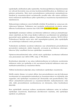 68
opiskelijalla edellytyksiä jatko-opintoihin. Koulutuspoliittisissa linjauksissamme
on vahvasti korostettu tasa-arvoisia koulutusmahdollisuuksia ja elinikäisen op-
pimisen periaatetta. Siksi myös perustutkinnon mukautetuin ammattitaitovaa-
timuksin ja osaamistavoittein suorittaneilla nuorilla tulee olla omien edellytys-
tensä mukaisesti mahdollisuus jatko-opintoihin ja osaamisensa täysimääräiseen
näyttämiseen.
Mukautettujen tutkinnon osien kohdalle tehdään M-merkintä ja vastaavaan ala-
viitteeseen kirjataan: Tutkinnon osat suoritettu mukautetuin tavoittein amma-
tillisesta koulutuksesta annetun lain (630/1998 L xx/2015, 19 a §,) mukaisesti.
Opiskelijalle annetaan todistus suoritetuista tutkinnon osista ja ammattiosaa-
misen näytöistä, jos hän eroaa kesken tutkinnon suorittamisen tai opiskelijan
pyynnöstä myös opiskelun aikana. (Opetushallituksen määräys 90/011/2014).
Todistukseen liitetään myös tieto siitä ammattipätevyydestä, joka opiskelijalla
on suoritettujen tutkinnon osien perusteella.
Todistuksiin merkitään suoritetut tutkinnon osat ryhmiteltyinä perustutkinnon
perusteiden mukaisesti, niiden laajuudet, arvosanat ja tarvittaessa erityisope-
tuksessa lyhyt sanallinen kuvaus opiskelijan osaamisesta.
Opintosuoritusrekisteristä tulee selvitä myös opiskelijan suorittamat tutkinnon
osia pienemmät osat (A811/1998, 13a§, A 799/2014).
Koulutuksen järjestäjä ei saa antaa tutkintotodistusta tai todistusta suoritetuista
tutkinnon osista, jos opiskelija ei ole saavuttanut keskeisiä tutkinnon osien am-
mattitaitovaatimuksia ja osaamistavoitteita.
Tällöin koulutuksen järjestäjä antaa todistuksen opiskelijan osaamisesta.
Edellä esitetty tilanne voi syntyä silloin, kun perustutkinnon osia jää kokonaan
suorittamatta tai ammattitaitovaatimukset ja osaamistavoitteet on määritelty niin
suppeiksi, että opiskelijan osaaminen jää olennaisilta osin puutteelliseksi. Pää-
tökset ammattitaitovaatimusten ja osaamistavoitteiden mukauttamisesta sekä
siitä, mikä perustutkinnon suorittamisessa on olennaista, tekee koulutuksen
järjestäjä.
Kun opiskelijalle annetaan todistus suoritetuista tutkinnon osista tai todistus
opiskelijan osaamisesta, kirjoitetaan alaviitteeseen maininta, että opiskelijan
opiskelu on päättynyt.
 