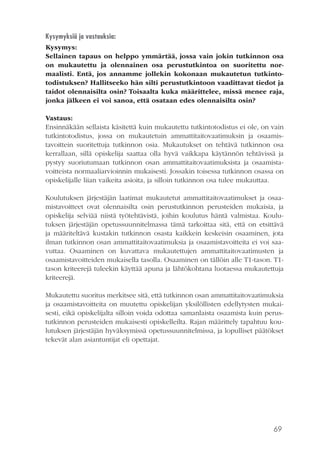 69
Kysymyksiä ja vastauksia:
Kysymys:
Sellainen tapaus on helppo ymmärtää, jossa vain jokin tutkinnon osa
on mukautettu ja olennainen osa perustutkintoa on suoritettu nor-
maalisti. Entä, jos annamme jollekin kokonaan mukautetun tutkinto-
todistuksen? Hallitseeko hän silti perustutkintoon vaadittavat tiedot ja
taidot olennaisilta osin? Toisaalta kuka määrittelee, missä menee raja,
jonka jälkeen ei voi sanoa, että osataan edes olennaisilta osin?
Vastaus:
Ensinnäkään sellaista käsitettä kuin mukautettu tutkintotodistus ei ole, on vain
tutkintotodistus, jossa on mukautetuin ammattitaitovaatimuksin ja osaamis-
tavoittein suoritettuja tutkinnon osia. Mukautukset on tehtävä tutkinnon osa
kerrallaan, sillä opiskelija saattaa olla hyvä vaikkapa käytännön tehtävissä ja
pystyy suoriutumaan tutkinnon osan ammattitaitovaatimuksista ja osaamista-
voitteista normaaliarvioinnin mukaisesti. Jossakin toisessa tutkinnon osassa on
opiskelijalle liian vaikeita asioita, ja silloin tutkinnon osa tulee mukauttaa.
Koulutuksen järjestäjän laatimat mukautetut ammattitaitovaatimukset ja osaa-
mistavoitteet ovat olennaisilta osin perustutkinnon perusteiden mukaisia, ja
opiskelija selviää niistä työtehtävistä, joihin koulutus häntä valmistaa. Koulu-
tuksen järjestäjän opetussuunnitelmassa tämä tarkoittaa sitä, että on etsittävä
ja määriteltävä kustakin tutkinnon osasta kaikkein keskeisin osaaminen, jota
ilman tutkinnon osan ammattitaitovaatimuksia ja osaamistavoitteita ei voi saa-
vuttaa. Osaaminen on kuvattava mukautettujen ammattitaitovaatimusten ja
osaamistavoitteiden mukaisella tasolla. Osaaminen on tällöin alle T1-tason. T1-
tason kriteerejä tuleekin käyttää apuna ja lähtökohtana luotaessa mukautettuja
kriteerejä.
Mukautettu suoritus merkitsee sitä, että tutkinnon osan ammattitaitovaatimuksia
ja osaamistavoitteita on muutettu opiskelijan yksilöllisten edellytysten mukai-
sesti, eikä opiskelijalta silloin voida odottaa samanlaista osaamista kuin perus-
tutkinnon perusteiden mukaisesti opiskelleilta. Rajan määrittely tapahtuu kou-
lutuksen järjestäjän hyväksymissä opetussuunnitelmissa, ja lopulliset päätökset
tekevät alan asiantuntijat eli opettajat.
 