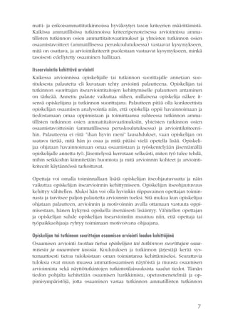7
matti- ja erikoisammattitutkinnoissa hyväksytyn tason kriteerien määrittämistä.
Kaikissa ammatillisissa tutkinnoissa kriteeriperusteisessa arvioinnissa amma-
tillisten tutkinnon osien ammattitaitovaatimukset ja yhteisten tutkinnon osien
osaamistavoitteet (ammatillisessa peruskoulutuksessa) vastaavat kysymykseen,
mitä on osattava, ja arviointikriteerit puolestaan vastaavat kysymykseen, minkä
tasoisesti edellytetty osaaminen hallitaan.
Itsearviointia kehittävä arviointi
Kaikessa arvioinnissa opiskelijalle tai tutkinnon suorittajalle annetaan suo-
rituksesta palautetta eli kuvataan tehty arviointi palautteena. Opiskelijan tai
tutkinnon suorittajan itsearviointitaitojen kehittymiselle palautteen antaminen
on tärkeää. Annettu palaute vaikuttaa siihen, millaisena opiskelija näkee it-
sensä opiskelijana ja tutkinnon suorittajana. Palautteen pitää olla konkreettista
opiskelijan osaamisen analysointia niin, että opiskelija oppii havainnoimaan ja
tiedostamaan omaa oppimistaan ja toimintaansa suhteessa tutkinnon amma-
tillisten tutkinnon osien ammattitaitovaatimuksiin, yhteisten tutkinnon osien
osaamistavoitteisiin (ammatillisessa peruskoulutuksessa) ja arviointikriteerei-
hin. Palautteena ei riitä ”ihan hyvin meni” lausahdukset, vaan opiskelijan on
saatava tietää, mitä hän jo osaa ja mitä pitäisi vielä opetella lisää. Opiskeli-
jaa ohjataan havainnoimaan omaa osaamistaan ja työskentelyään jäsentämällä
opiskelijalle annettu työ. Jäsentelyssä kerrotaan selkeästi, miten työ tulee tehdä,
mihin seikkoihin kiinnitetään huomiota ja mitä arvioinnin kohteet ja arviointi-
kriteerit käytännössä tarkoittavat.
Opettaja voi omalla toiminnallaan lisätä opiskelijan itseohjautuvuutta ja näin
vaikuttaa opiskelijan itsearvioinnin kehittymiseen. Opiskelijan itseohjautuvuus
kehittyy vähitellen. Aluksi hän voi olla hyvinkin riippuvainen opettajan toimin-
nasta ja tarvitsee paljon palautetta arvioinnin tueksi. Sitä mukaa kun opiskelijaa
ohjataan palautteen, arvioinnin ja motivoinnin avulla ottamaan vastuuta oppi-
misestaan, hänen kykynsä opiskella itsenäisesti lisääntyy. Vähitellen opettajan
ja opiskelijan suhde opiskelijan itsearviointiin muuttuu niin, että opettaja tai
työpaikkaohjaaja ryhtyy toimimaan motivoivana ohjaajana.
Opiskelijan tai tutkinnon suorittajan osaamisen arviointi laadun kehittäjänä
Osaamisen arviointi tuottaa tietoa opiskelijan tai tutkinnon suorittajan osaa-
misesta ja osaamisen tasosta. Koulutuksen ja tutkinnon järjestäjä kerää sys-
temaattisesti tietoa tuloksistaan oman toimintansa kehittämiseksi. Seurattavia
tuloksia ovat muun muassa ammattiosaamisen näytöistä ja muusta osaamisen
arvioinnista sekä näyttötutkintojen tutkintotilaisuuksista saadut tiedot. Tämän
tiedon pohjalta kehitetään osaamisen hankkimista, opetusmenetelmiä ja op-
pimisympäristöjä, jotta osaaminen vastaa tutkinnon ammatillisten tutkinnon
 