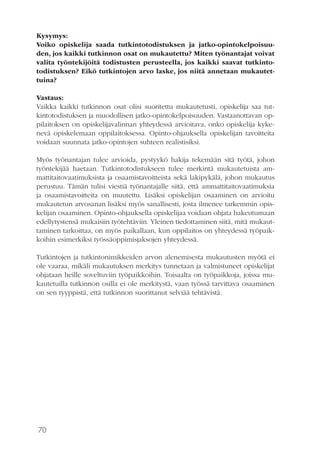 70
Kysymys:
Voiko opiskelija saada tutkintotodistuksen ja jatko-opintokelpoisuu-
den, jos kaikki tutkinnon osat on mukautettu? Miten työnantajat voivat
valita työntekijöitä todistusten perusteella, jos kaikki saavat tutkinto-
todistuksen? Eikö tutkintojen arvo laske, jos niitä annetaan mukautet-
tuina?
Vastaus:
Vaikka kaikki tutkinnon osat olisi suoritettu mukautetusti, opiskelija saa tut-
kintotodistuksen ja muodollisen jatko-opintokelpoisuuden. Vastaanottavan op-
pilaitoksen on opiskelijavalinnan yhteydessä arvioitava, onko opiskelija kyke-
nevä opiskelemaan oppilaitoksessa. Opinto-ohjauksella opiskelijan tavoitteita
voidaan suunnata jatko-opintojen suhteen realistisiksi.
Myös työnantajan tulee arvioida, pystyykö hakija tekemään sitä työtä, johon
työntekijää haetaan. Tutkintotodistukseen tulee merkintä mukautetuista am-
mattitaitovaatimuksista ja osaamistavoitteista sekä lakipykälä, johon mukautus
perustuu. Tämän tulisi viestiä työnantajalle siitä, että ammattitaitovaatimuksia
ja osaamistavoitteita on muutettu. Lisäksi opiskelijan osaaminen on arvioitu
mukautetun arvosanan lisäksi myös sanallisesti, josta ilmenee tarkemmin opis-
kelijan osaaminen. Opinto-ohjauksella opiskelijaa voidaan ohjata hakeutumaan
edellytystensä mukaisiin työtehtäviin. Yleinen tiedottaminen siitä, mitä mukaut-
taminen tarkoittaa, on myös paikallaan, kun oppilaitos on yhteydessä työpaik-
koihin esimerkiksi työssäoppimisjaksojen yhteydessä.
Tutkintojen ja tutkintonimikkeiden arvon alenemisesta mukautusten myötä ei
ole vaaraa, mikäli mukautuksen merkitys tunnetaan ja valmistuneet opiskelijat
ohjataan heille soveltuviin työpaikkoihin. Toisaalta on työpaikkoja, joissa mu-
kautetuilla tutkinnon osilla ei ole merkitystä, vaan työssä tarvittava osaaminen
on sen tyyppistä, että tutkinnon suorittanut selviää tehtävistä.
 