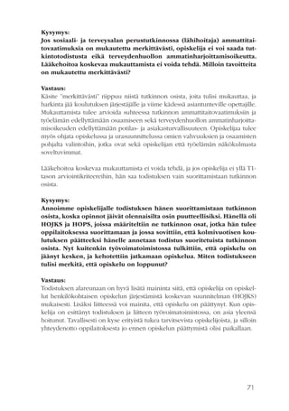 71
Kysymys:
Jos sosiaali- ja terveysalan perustutkinnossa (lähihoitaja) ammattitai-
tovaatimuksia on mukautettu merkittävästi, opiskelija ei voi saada tut-
kintotodistusta eikä terveydenhuollon ammatinharjoittamisoikeutta.
Lääkehoitoa koskevaa mukauttamista ei voida tehdä. Milloin tavoitteita
on mukautettu merkittävästi?
Vastaus:
Käsite ”merkittävästi” riippuu niistä tutkinnon osista, joita tulisi mukauttaa, ja
harkinta jää koulutuksen järjestäjälle ja viime kädessä asiantunteville opettajille.
Mukauttamista tulee arvioida suhteessa tutkinnon ammattitaitovaatimuksiin ja
työelämän edellyttämään osaamiseen sekä terveydenhuollon ammatinharjoitta-
misoikeuden edellyttämään potilas- ja asiakasturvallisuuteen. Opiskelijaa tulee
myös ohjata opiskelussa ja urasuunnittelussa omien vahvuuksien ja osaamisten
pohjalta valintoihin, jotka ovat sekä opiskelijan että työelämän näkökulmasta
soveltuvimmat.
Lääkehoitoa koskevaa mukauttamista ei voida tehdä, ja jos opiskelija ei yllä T1-
tason arviointikriteereihin, hän saa todistuksen vain suorittamistaan tutkinnon
osista.
Kysymys:
Annoimme opiskelijalle todistuksen hänen suorittamistaan tutkinnon
osista, koska opinnot jäivät olennaisilta osin puutteellisiksi. Hänellä oli
HOJKS ja HOPS, joissa määriteltiin ne tutkinnon osat, jotka hän tulee
oppilaitoksessa suorittamaan ja jossa sovittiin, että kolmivuotisen kou-
lutuksen päätteeksi hänelle annetaan todistus suoritetuista tutkinnon
osista. Nyt kuitenkin työvoimatoimistossa tulkittiin, että opiskelu on
jäänyt kesken, ja kehotettiin jatkamaan opiskelua. Miten todistukseen
tulisi merkitä, että opiskelu on loppunut?
Vastaus:
Todistuksen alareunaan on hyvä lisätä maininta siitä, että opiskelija on opiskel-
lut henkilökohtaisen opiskelun järjestämistä koskevan suunnitelman (HOJKS)
mukaisesti. Lisäksi liitteessä voi mainita, että opiskelu on päättynyt. Kun opis-
kelija on esittänyt todistuksen ja liitteen työvoimatoimistossa, on asia yleensä
hoitunut. Tavallisesti on kyse erityistä tukea tarvitsevista opiskelijoista, ja silloin
yhteydenotto oppilaitoksesta jo ennen opiskelun päättymistä olisi paikallaan.
 