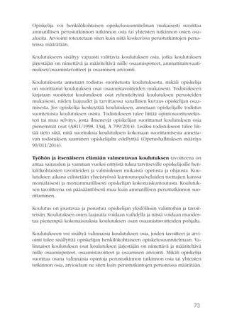73
Opiskelija voi henkilökohtaisen opiskelusuunnitelman mukaisesti suorittaa
ammatillisen perustutkinnon tutkinnon osia tai yhteisten tutkinnon osien osa-
alueita. Arviointi toteutetaan siten kuin niitä koskevissa perustutkintojen perus-
teissa määrätään.
Koulutukseen sisältyy vapaasti valittavia koulutuksen osia, jotka koulutuksen
järjestäjän on nimettävä ja määriteltävä niille osaamispisteet, ammattitaitovaati-
mukset/osaamistavoitteet ja osaamisen arviointi.
Koulutuksesta annetaan todistus suoritetusta koulutuksesta, mikäli opiskelija
on suorittanut koulutuksen osat osaamistavoitteiden mukaisesti. Todistukseen
kirjataan suoritetut koulutuksen osat ryhmiteltyinä koulutuksen perusteiden
mukaisesti, niiden laajuudet ja tarvittaessa sanallinen kuvaus opiskelijan osaa-
misesta. Jos opiskelija keskeyttää koulutuksen, annetaan opiskelijalle todistus
suoritetuista koulutuksen osista. Todistukseen tulee liittää opintosuoritusrekis-
teri tai muu selvitys, josta ilmenevät opiskelijan suorittamat koulutuksen osia
pienemmät osat (A811/1998, 13a§, A 799/2014). Lisäksi todistukseen tulee liit-
tää tieto siitä, mitä suorituksia koulutuksen kokonaan suorittamisesta annetta-
van todistuksen saaminen opiskelijalta edellyttää (Opetushallituksen määräys
90/011/2014).
Työhön ja itsenäiseen elämään valmentavan koulutuksen tavoitteena on
antaa sairauden ja vamman vuoksi erityistä tukea tarvitseville opiskelijoille hen-
kilökohtaisten tavoitteiden ja valmiuksien mukaista opetusta ja ohjausta. Kou-
lutuksen aikana edistetään yhteistyössä kuntoutuspalveluiden tuottajien kanssa
monialaisesti ja moniammatillisesti opiskelijan kokonaiskuntoutusta. Koulutuk-
sen tavoitteena on pääsääntöisesti muu kuin ammatillisen perustutkinnon suo-
rittaminen.
Koulutus on joustavaa ja perustuu opiskelijan yksilöllisiin valintoihin ja tavoit-
teisiin. Koulutuksen osien laajuutta voidaan vaihdella ja niistä voidaan muodos-
taa pienempiä kokonaisuuksia koulutuksen osan osaamistavoitteiden pohjalta.
Koulutukseen voi sisältyä valinnaisia koulutuksen osia, joiden tavoitteet ja arvi-
ointi tulee sisällyttää opiskelijan henkilökohtaiseen opiskelusuunnitelmaan. Va-
linnaiset koulutuksen osat koulutuksen järjestäjän on nimettävä ja määriteltävä
niille osaamispisteet, osaamistavoitteet ja osaamisen arviointi. Mikäli opiskelija
suorittaa osana valinnaisia opintoja perustutkinnon tutkinnon osia tai yhteisten
tutkinnon osia, arvioidaan ne siten kuin perustutkintojen perusteissa määrätään.
 