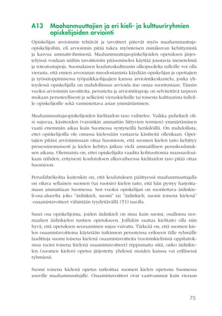 75
A13	 Maahanmuuttajien ja eri kieli- ja kulttuuriryhmien
opiskelijoiden arviointi
Opiskelijan arvioinnin tehtävät ja tavoitteet pätevät myös maahanmuuttaja-
opiskelijoihin, eli arvioinnin pitää tukea myönteisen minäkuvan kehittymistä
ja kasvua ammatti-ihmisenä. Maahanmuuttajaopiskelijoiden opetuksen järjes-
telyissä voidaan näihin tavoitteisiin pääsemiseksi käyttää joustavia menetelmiä
ja toteutustapoja. Suomalaisen koulutuskulttuurin ulkopuolelta tulleille voi olla
vierasta, että ennen arvosanan muodostamista käydään opiskelijan ja opettajien
ja työssäoppimisessa työpaikkaohjaajien kanssa arviointikeskustelu, jonka yh-
teydessä opiskelijalla on mahdollisuus arvioida itse omaa suoritustaan. Tämän
vuoksi arvioinnin tavoitteita, perusteita ja arviointitapoja on selvitettävä tarpeen
mukaan perusteellisesti ja selkeästi vieraskielisille tai toisesta kulttuurista tulleil-
le opiskelijoille sekä varmistettava asian ymmärtäminen.
Maahanmuuttajaopiskelijoiden kielitaidon taso vaihtelee. Vaikka puhekieli oli-
si sujuvaa, käsitteiden (varsinkin ammattiin liittyvien termien) ymmärtäminen
vaatii enemmän aikaa kuin Suomessa syntyneillä henkilöillä. On mahdollista,
ettei opiskelijoilla ole omassa kielessään vastaavia käsitteitä ollenkaan. Opet-
tajien pitäisi arvioinnissaan ottaa huomioon, että suomen kielen taito kehittyy
prosessinomaisesti ja kielen kehitys jatkuu vielä ammatillisen peruskoulutuk-
sen aikana. Olennaista on, ettei opiskelijalta vaadita kohtuuttomia maassaoloai-
kaan nähden; erityisesti koulutuksen alkuvaiheessa kielitaidon taso pitää ottaa
huomioon.
Peruslähtökohta kuitenkin on, että koulutuksen päättyessä maahanmuuttajalla
on oltava sellainen suomen (tai ruotsin) kielen taito, että hän pystyy harjoitta-
maan ammattiaan Suomessa. Sen vuoksi opiskelijan on suoritettava äidinkie-
li-osa-alueelta joko ”äidinkieli, suomi” tai ”äidinkieli, suomi toisena kielenä”
-osaamistavoitteet vähintään tyydyttävällä (T1) tasolla.
Suuri osa opiskelijoista, joiden äidinkieli on muu kuin suomi, osallistuu nor-
maalien äidinkielen tuntien opetukseen. Joillakin saattaa kielitaito olla niin
hyvä, että opetuksen seuraaminen sujuu vaivatta. Tärkeää on, että suomen kie-
len osaamistavoitteina käytetään tutkinnon perusteissa erikseen tälle ryhmälle
laadittuja suomi toisena kielenä osaamistavoitteita (ruotsinkielisissä oppilaitok-
sissa ruotsi toisena kielenä osaamistavoitteet) riippumatta siitä, onko äidinkie-
len (suomen kielen) opetus järjestetty yhdessä muiden kanssa vai erillisessä
ryhmässä.
Suomi toisena kielenä opetus tarkoittaa suomen kielen opetusta Suomessa
asuville maahanmuuttajille. Osaamistavoitteet ovat vaativammat kuin vieraan
 
