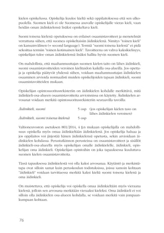 76
kielen opiskelussa. Opiskelija kuulee kieltä sekä oppilaitoksessa että sen ulko-
puolella. Suomen kieli ei ole Suomessa asuvalle opiskelijalle vieras kieli, vaan
heidän oman äidinkielensä lisäksi opiskeltava kieli.
Suomi toisena kielenä opetuksessa on erilaiset osaamistavoitteet ja menetelmät
verrattuna siihen, että suomea opiskeltaisiin äidinkielenä. Nimitys ”toinen kieli”
on kansainvälinen (= second language). Termiä ”suomi toisena kielenä” ei pidä
sekoittaa termiin ”toinen kotimainen kieli”. Tavoitteena on vahva kaksikielisyys;
opiskelijan tulee oman äidinkielensä lisäksi hallita hyvin suomen kieli.
On mahdollista, että maahanmuuttajan suomen kielen taito on lähes äidinkieli,
suomi osaamistavoitteiden veroinen kielitaidon kaikilla osa-alueilla. Jos opetta-
ja ja opiskelija päätyvät yhdessä siihen, voidaan maahanmuuttajan äidinkielen
osaaminen arvioida normaalisti muiden opiskelijoiden tapaan äidinkieli, suomi
osaamistavoitteiden mukaan.
Opiskelijan opintosuoritusrekisteriin on äidinkielen kohdalle merkittävä, mitä
äidinkieli-osa-alueen osaamistavoitteita arvioinnissa on käytetty. Äidinkielen ar-
vosanat voidaan merkitä opintosuoritusrekisteriin seuraavilla tavoilla:
Äidinkieli, suomi			 5 osp	 (jos opiskelijan kielen taso on
						lähes äidinkielen veroinen)
Äidinkieli, suomi toisena kielenä 	 5 osp
Valtioneuvoston asetuksen 801/2014, 4 §:n mukaan opiskelijalla on mahdolli-
suus opiskella myös omaa äidinkieltään äidinkielenä. Jos opiskelija haluaa ja
jos oppilaitos voi järjestää hänen äidinkielensä opetusta, sekin arvioidaan äi-
dinkielen kohdassa. Perustutkinnon perusteissa on osaamistavoitteet ja sisällöt
äidinkieli-osa-alueella myös opiskelijan omalle äidinkielelle, äidinkieli, opis-
kelijan oma äidinkieli. Opiskelijan opintoihin on joka tapauksessa kuuluttava
suomen kielen osaamistavoitteita.
Tässä tapauksessa äidinkielestä voi olla kaksi arvosanaa. Käytäntö ja merkintä-
tapa ovat silloin samat kuin peruskoulun todistuksissa, joissa samoin kohtaan
”äidinkieli” voidaan tarvittaessa merkitä kaksi kieltä suomi toisena kielenä ja
oma äidinkieli.
On muistettava, että opiskelija voi opiskella omaa äidinkieltään myös vieraana
kielenä, jolloin sen arvosana merkitään vieraaksi kieleksi. Oma äidinkieli ei voi
silloin olla äidinkielen osa-alueen kohdalla, se voidaan merkitä vain jompaan-
kumpaan kohtaan.
 