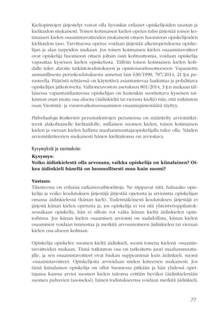 77
Kieliopintojen järjestelyt voivat olla hyvinkin erilaiset opiskelijoiden taustan ja
kielitaidon mukaisesti. Toisen kotimaisen kielen opetus tulisi järjestää toisen ko-
timaisen kielen osaamistavoitteiden mukaisesti ottaen huomioon opiskelijoiden
kielitaidon taso. Tarvittaessa opetus voidaan järjestää alkeisopetuksena opiske-
lijan ja alan tarpeiden mukaan. Jos toisen kotimaisen kielen osaamistavoitteet
ovat opiskelija huomioon ottaen joltain osin kohtuuttomia, voidaan opiskelija
vapauttaa kyseisen kielen opiskelusta. Tällöin toisen kotimaisen kielen koh-
dalle tulee alaviite tutkintotodistukseen ja opintosuoritusotteeseen: Vapautettu
ammatillisesta peruskoulutuksesta annetun lain 630/1998, 787/2014, 21 §:n pe-
rusteella. Päätöstä tehtäessä on käytettävä asiantuntevaa harkintaa ja pohdittava
opiskelijan jatkotoiveita. Valtioneuvoston asetuksen 801/2014, 3 §:n mukaan täl-
laisessa vapautustilanteessa opiskelijan on kuitenkin suoritettava kyseisen tut-
kinnon osan muita osa-alueita (äidinkieltä tai vierasta kieltä) niin, että tutkinnon
osan Viestintä- ja vuorovaikutusosaaminen osaamispistemäärä täyttyy.
Palvelualoja koskevien perustutkintojen perusteissa on määritelty arviointikri-
teerit alakohtaiselle kielitaidolle, millainen suomen kielen, toisen kotimaisen
kielen ja vieraan kielen hallinta maahanmuuttajaopiskelijalla tulee olla. Näiden
arviointikriteerien mukaisesti hänen kielitaitonsa on arvioitava.
Kysymyksiä ja vastauksia:
Kysymys:
Voiko äidinkielestä olla arvosana, vaikka opiskelija on kiinalainen? Oi-
kea äidinkieli hänellä on luonnollisesti muu kuin suomi?
Vastaus:
Tilanteessa on erilaisia ratkaisuvaihtoehtoja. Ne riippuvat siitä, haluaako opis-
kelija ja voiko koulutuksen järjestäjä järjestää opetusta ja arviointia opiskelijan
omassa äidinkielessä (kiinan kieli). Todennäköisesti koulutuksen järjestäjä ei
järjestä kiinan kielen opetusta ja, jos opiskelija ei voi sitä yhteistyöoppilaitok-
sessakaan opiskella, hän ei silloin voi valita kiinan kieltä äidinkielen opin-
toihinsa. Jos kiinan kielen osaamisen arviointi on mahdollista, kiinan kielen
osaaminen voidaan tunnustaa ja merkitä arvosanoineen äidinkielen tai vieraan
kielen osa-alueen kohtaan.
Opiskelija opiskelee suomen kieltä äidinkieli, suomi toisena kielenä -osaamis-
tavoitteiden mukaan. Tämä tutkinnon osa on tarkoitettu juuri maahanmuutta-
jille, ja sen osaamistavoitteet ovat hiukan suppeammat kuin äidinkieli, suomi
-osaamistavoitteet. Opiskelijoita arvioidaan niiden kriteerien mukaisesti. Jos
tämä kiinalainen opiskelija on ollut Suomessa pitkään ja hän yhdessä opet-
tajansa kanssa arvioi suomen kielen taitonsa erittäin hyväksi (äidinkielenään
suomea puhuvien tasoiseksi), hänen todistukseensa voidaan merkitä äidinkieli,
 