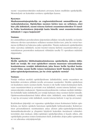 78
suomi -osaamistavoitteiden mukainen arvosana kuten muillekin opiskelijoille.
Menettelystä on kuitenkin sovittava opiskelijan kanssa.
Kysymys:
Maahanmuuttajaopiskelija on englanninkielisessä ammatillisessa pe-
ruskoulutuksessa. Opiskelijan suomen kielen taso on sellainen, ettei
hän yllä äidinkieli, suomi toisena kielenä osaamistavoitteiden T1-tasol-
le. Voiko koulutuksen järjestäjä laatia hänelle omat osaamistavoitteet
äidinkieli 1 osp:n laajuisesti?
Vastaus:
Jos ammatillinen peruskoulutus järjestetään jollakin vieraalla kielellä, on koulu-
tuksessa olevien saavutettava sellainen suomen kielen taso, jotta he voivat Suo-
messa työllistyä tai hakeutua jatko-opintoihin. Tämän mukaisesti opiskelijoiden
tulee saavuttaa äidinkieli, suomi (ruotsi) toisena kielenä osaamistavoitteet pe-
rustutkinnon perusteiden mukaisesti vähintään tasolla T1 opetuksen määrästä
riippumatta.
Kysymys:
Meillä opiskelee lähihoitajakoulutuksessa opiskelijoita, joiden äidin-
kieli on venäjä. He ovat opiskelleet omassa maassaan sairaanhoitaja-
koulutuksessa venäjää äidinkielenä, joka lienee heille hyväksi luetta-
vissa? Onko suomi heille toinen kotimainen kieli? Kuinka käy heidän
jatko-opintokelpoisuutensa, jos he eivät opiskele ruotsia?
Vastaus:
Venäjä voidaan merkitä opiskelijoidenne äidinkieleksi, mutta osaaminen on
kuitenkin arvioitava jollakin tavalla arvosanan saamiseksi. Heidän opiskeluun
on kuuluttava myös suomen kieltä. Suomi ei ole heille toinen kotimainen kieli,
vaan osaamistavoitteet ja arviointi ovat äidinkieli, suomi toisena kielenä -osaa-
mistavoitteiden mukaisesti. Opintosuoritusrekisteriin voidaan merkitä äidinkie-
len kohdalle kaksi äidinkieltä, jos venäjä halutaan ottaa suomen kielen rinnalle.
Opintosuoritusrekisterissä lukisi silloin näin: äidinkieli, oma äidinkieli, venäjä
1 osp (ja arvosana) sekä äidinkieli, suomi toisena kielenä 4 osp (ja arvosana).
Koulutuksen järjestäjä voi vapauttaa opiskelijan toisen kotimaisen kielen opis-
kelusta, jos kielen opiskelu katsotaan opiskelijalle kohtuuttomaksi. Kolmivuo-
tisen perustutkinnon suorittaminen antaa yleisen jatko-opintokelpoisuuden.
Ammattikorkeakoulut ja yliopistot käyttävät kuitenkin itsenäisesti valintakri-
teereitään alan mukaan. Jatko-opintojen opiskelijavalinta ei kaadu siihen, että
opiskelijalta puuttuu toinen kotimainen kieli. Joidenkin alojen jatko-opinnoissa
se voi aiheuttaa erityisjärjestelyjä.
 