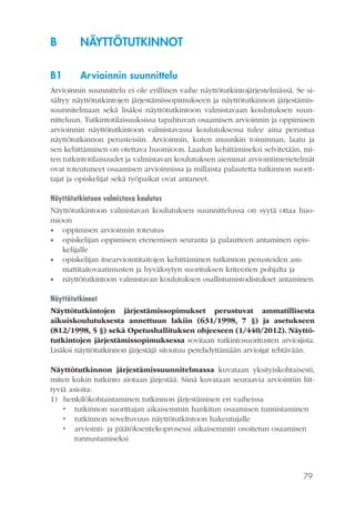 79
B	NÄYTTÖTUTKINNOT
B1	 Arvioinnin suunnittelu
Arvioinnin suunnittelu ei ole erillinen vaihe näyttötutkintojärjestelmässä. Se si-
sältyy näyttötutkintojen järjestämissopimukseen ja näyttötutkinnon järjestämis-
suunnitelmaan sekä lisäksi näyttötutkintoon valmistavaan koulutuksen suun-
nitteluun. Tutkintotilaisuuksissa tapahtuvan osaamisen arvioinnin ja oppimisen
arvioinnin näyttötutkintoon valmistavassa koulutuksessa tulee aina perustua
näyttötutkinnon perusteisiin. Arvioinnin, kuten muunkin toiminnan, laatu ja
sen kehittäminen on otettava huomioon. Laadun kehittämiseksi selvitetään, mi-
ten tutkintotilaisuudet ja valmistavan koulutuksen aiemmat arviointimenetelmät
ovat toteutuneet osaamisen arvioinnissa ja millaista palautetta tutkinnon suorit-
tajat ja opiskelijat sekä työpaikat ovat antaneet.
Näyttötutkintoon valmistava koulutus
Näyttötutkintoon valmistavan koulutuksen suunnittelussa on syytä ottaa huo-
mioon
•• oppimisen arvioinnin toteutus
•• opiskelijan oppimisen etenemisen seuranta ja palautteen antaminen opis-
kelijalle
•• opiskelijan itsearviointitaitojen kehittäminen tutkinnon perusteiden am-
mattitaitovaatimusten ja hyväksytyn suorituksen kriteerien pohjalta ja
•• näyttötutkintoon valmistavan koulutuksen osallistumistodistukset antaminen.
Näyttötutkinnot
Näyttötutkintojen järjestämissopimukset perustuvat ammatillisesta
aikuiskoulutuksesta annettuun lakiin (631/1998, 7 §) ja asetukseen
(812/1998, 5 §) sekä Opetushallituksen ohjeeseen (1/440/2012). Näyttö-
tutkintojen järjestämissopimuksessa sovitaan tutkintosuoritusten arvioijista.
Lisäksi näyttötutkinnon järjestäjä sitoutuu perehdyttämään arvioijat tehtävään.
Näyttötutkinnon järjestämissuunnitelmassa kuvataan yksityiskohtaisesti,
miten kukin tutkinto aiotaan järjestää. Siinä kuvataan seuraavia arviointiin liit-
tyviä asioita:
1)	 henkilökohtaistaminen tutkinnon järjestämisen eri vaiheissa
•	 tutkinnon suorittajan aikaisemmin hankitun osaamisen tunnistaminen
•	 tutkinnon soveltuvuus näyttötutkintoon hakeutujalle
•	 arviointi- ja päätöksentekoprosessi aikaisemmin osoitetun osaamisen
tunnustamiseksi
 