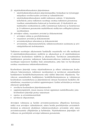80
2)	 näyttötutkintotilaisuuksien järjestäminen
•	 näyttötutkintotilaisuuksien järjestämispaikka (työpaikan tai työssäoppi-
mispaikan soveltuvuuden arviointi ja valintakriteerit)
•	 näyttötutkintotilaisuuksien sisältö tutkinnon osittain: 1) käytännön
työtehtävät, joissa tutkinnon suorittaja osoittaa tutkinnon perusteissa
vaaditun ammattitaidon kattavasti ja luotettavasti, 2) täydentävät am-
mattitaidon osoittamistavat, joilla varmistetaan kattavuus ja luotettavuus
ja 3) tutkinnon perusteisiin mahdollisesti sisältyvien erillispätevyyksien
suorittaminen
3)	 arvioijien valinta, osaamisen arviointi ja dokumentointi
•	 arvioijien valinta ja perehdyttäminen
•	 osaamisen arviointi ja dokumentointi
•	 arviointiesityksen tekeminen ja dokumentointi
•	 arvioinnista, oikaisumenettelystä, tutkintosuoritusten uusinnasta ja arvi-
ointipäätöksestä tiedottaminen.
Tutkinnon suorittajan aikaisemmin hankitulla osaamisella voi olla merkitystä
1) näyttötutkintotilaisuuksien sisältöön ja aikatauluun ja 2) näyttötutkintoon
valmistavan koulutuksen sisältöön ja aikatauluun. Tarvittavan ammattitaidon
hankkiminen perustuu tutkintoon hakeutumisvaiheessa todettuun tutkinnon
suorittajan tarpeeseen hankkia lisää ammattitaitoa, jotta hän voi hyväksytysti
osoittaa osaamisensa tutkintotilaisuuksissa.
Koulutuksen järjestäjä vastaa näyttötutkintoon ja siihen valmistavaan koulu-
tukseen hakeutumisen, tutkinnon suorittamisen ja tarvittavan ammattitaidon
hankkimisen henkilökohtaistamisesta sekä näihin liittyvästä ohjauksesta. Tar-
vittavan ammattitaidon hankkimisen henkilökohtaistamisessa ja valmistavan
koulutuksen suunnittelussa ja järjestämisessä otetaan huomioon henkilön elä-
mäntilanne, osaaminen ja todetut oppimistarpeet. Lisäksi selvitetään ja sovitaan
yhteisesti opiskelijalle
•• soveltuvat koulutuksen järjestämismuodot
•• oppimisympäristöt, muun muassa työssä oppimisen mahdollisuudet, joita
koulutuksen järjestäjä pystyy tarjoamaan
•• opetus- ja arviointimenetelmät
•• tarvittavat ohjaustoimet.
Arvioijien valinnassa ja heidän arviointiosaamisensa ylläpidossa kerrotaan,
mitkä ovat arvioijien valintakriteerit, miten heidät perehdytetään arviointiteh-
täväänsä ja erityisesti yksittäisen tutkintosuorituksen arviointiin sekä miten
arviointiosaamista ylläpidetään ja kehitetään. Näyttötutkinnon järjestäjän vel-
vollisuus on perehdyttää arvioijat tutkinnon perusteisiin.
 
