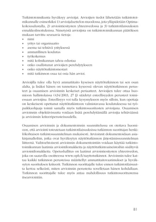 81
Tutkintotoimikunta hyväksyy arvioijat. Arvioijien tiedot lähetetään tutkintotoi-
mikunnalle esimerkiksi 1) arvioijaluettelon muodossa, jota ylläpidetään Optima-
kokousalustalla, 2) arviointiesitysten yhteenvedossa ja 3) tutkintotilaisuuksien
ennakkoilmoituksissa. Nimetyistä arvioijista on tutkintotoimikunnan päätöksen
mukaan tarvittu seuraavia tietoja:
•• nimi
•• yritys tai organisaatio
•• asema tai tehtävä yrityksessä
•• ammatillinen koulutus
•• työkokemus
•• mitä kolmikannan tahoa edustaa
•• onko osallistunut arvioijien perehdytykseen
•• onko näyttötutkintomestari
•• mitä tutkinnon osaa tai osia hän arvioi.
Arvioijilla tulee olla hyvä ammattitaito kyseisen näyttötutkinnon tai sen osan
alalta, ja lisäksi hänen on tunnettava kyseessä olevan näyttötutkinnon perus-
teet ja osaamisen arvioinnin keskeiset periaatteet. Arvioijien tulee ottaa huo-
mioon hallintolaissa (434/2003, 27 §) säädetyt esteellisyyden perusteet toimi-
essaan arvioijina. Esteellisyys voi tulla kysymykseen myös silloin, kun opettaja
on keskeisesti opettanut näyttötutkintoon valmistavassa koulutuksessa tai työ-
paikkaohjaaja toimii samalla myös tutkintosuoritusten arvioijana. Osaamisen
arvioinnin objektiivisuutta voidaan lisätä perehdyttämällä arvioijia tehtäväänsä
ja arvioinnin kriteeriperusteisuudella.
Osaamisen arvioinnin ja dokumentoinnin suunnittelussa on otettava huomi-
oon, että arviointi toteutetaan tutkintotilaisuuksissa tutkinnon suorittajan henki-
lökohtaisen tutkintosuunnitelman mukaisesti. Arvioinnit dokumentoidaan asia-
kirjamalleihin, jotka ovat hyväksytyn näyttötutkinnon järjestämissuunnitelman
liitteenä. Vaihtoehtoisesti arvioinnin dokumentointiin voidaan käyttää tutkinto-
toimikunnan laatimia arviointilomakkeita ja näyttötutkintoaineistoihin sisältyviä
arviointilomakkeita. Opetushallitus on laatinut arviointiesitysten yhteenvedon,
joka on saatavilla osoitteessa www.oph.fi/nayttotutkinnot. Arvioinnin tulee kat-
taa kaikki tutkinnon perusteissa määritellyt ammattitaitovaatimukset ja hyväk-
sytyn suorituksen kriteerit. Tutkinnon suorittajalle tulee ennen tutkintotilaisuut-
ta kertoa selkeästi, miten arvioinnin perusteita sovelletaan hänen kohdallaan.
Tutkinnon suorittajalle tulee myös antaa mahdollisuus tutkintosuoritustensa
itsearviointiin.
 