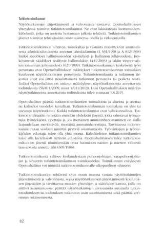 82
Tutkintotoimikunnat
Näyttötutkintojen järjestämisestä ja valvonnasta vastaavat Opetushallituksen
yhteydessä toimivat tutkintotoimikunnat. Ne ovat lakisääteisiä luottamushen-
kilöelimiä, jotka on asetettu hoitamaan julkista tehtävää. Tutkintotoimikuntien
jäsenet toimivat tehtävässään oman toimensa ohella ja virkavastuulla.
Tutkintotoimikuntien tehtävää, toimivaltaa ja vastuuta määrittelevät ammatilli-
sesta aikuiskoulutuksesta annetun lainsäädännön (L 631/1998 ja A 812/1998)
lisäksi säädökset hallintoasioiden käsittelystä ja hallinnon julkisuudesta. Kes-
keisimmät säädökset sisältyvät hallintolakiin (434/2003) ja lakiin viranomais-
ten toiminnan julkisuudesta (621/1999). Tutkintotoimikunnan keskeisenä työn
perustana ovat Opetushallituksen määräykset tutkintotoimikunnan toimialaan
kuuluvien näyttötutkintojen perusteista. Tutkintotoimikunta ja tutkinnon jär-
jestäjä eivät voi jättää noudattamatta tutkinnon perusteita tai poiketa niistä.
Lisäksi Opetushallitus on antanut määräyksen näyttötutkinnoista annettavista
todistuksista (56/011/2009, muut 1/011/2013). Uusi Opetushallituksen määräys
näyttötutkinnoista annettavista todistuksista tulee voimaan 1.8.2015.
Opetushallitus päättää tutkintotoimikuntien toimialoista ja alueista ja asettaa
ne kolmeksi vuodeksi kerrallaan. Tutkintotoimikunnan toimialana on yksi tai
useampi näyttötutkinto. Kaikki tutkintotoimikunnat ovat valtakunnallisia. Tut-
kintotoimikuntiin nimetään enintään yhdeksän jäsentä, jotka edustavat työnan-
tajia, työntekijöitä, opettajia ja, jos itsenäinen ammatinharjoittaminen on alalla
laajuudeltaan merkittävää, itsenäisiä ammatinharjoittajia. Tarvittaessa tutkinto-
toimikuntaan voidaan nimittää pysyviä asiantuntijoita. Työnantajien ja työnte-
kijöiden edustajia tulee olla yhtä monta. Kaksikielisten tutkintotoimikuntien
tulee olla kielellisesti riittävän edustavia. Opetushallituksen tulee tutkintotoi-
mikuntien jäseniä nimittäessään ottaa huomioon naisten ja miesten välisestä
tasa-arvosta annettu laki (609/1986).
Tutkintotoimikunta valitsee keskuudestaan puheenjohtajan, varapuheenjohta-
jan ja sihteerin tutkintotoimikunnan toimikaudeksi. Toimikunnan esityksestä
Opetushallitus voi nimittää tutkintotoimikunnalle ulkopuolisen sihteerin.
Tutkintotoimikuntien tehtävinä ovat muun muassa vastata näyttötutkintojen
järjestämisestä ja valvonnasta, sopia näyttötutkintojen järjestämisestä koulutuk-
sen järjestäjien ja tarvittaessa muiden yhteisöjen ja säätiöiden kanssa, joilla on
riittävä asiantuntemus, päättää näyttötutkintojen arvioinnista antamalla tutkin-
totodistuksen tai todistuksen tutkinnon osan suorittamisesta sekä päättää arvi-
oinnin oikaisemisesta.
 