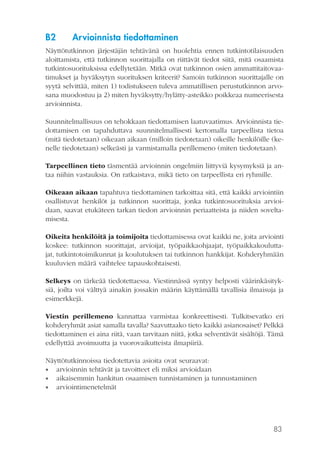 83
B2	 Arvioinnista tiedottaminen
Näyttötutkinnon järjestäjän tehtävänä on huolehtia ennen tutkintotilaisuuden
aloittamista, että tutkinnon suorittajalla on riittävät tiedot siitä, mitä osaamista
tutkintosuorituksissa edellytetään. Mitkä ovat tutkinnon osien ammattitaitovaa-
timukset ja hyväksytyn suorituksen kriteerit? Samoin tutkinnon suorittajalle on
syytä selvittää, miten 1) todistukseen tuleva ammatillisen perustutkinnon arvo-
sana muodostuu ja 2) miten hyväksytty/hylätty-asteikko poikkeaa numeerisesta
arvioinnista.
Suunnitelmallisuus on tehokkaan tiedottamisen laatuvaatimus. Arvioinnista tie-
dottamisen on tapahduttava suunnitelmallisesti kertomalla tarpeellista tietoa
(mitä tiedotetaan) oikeaan aikaan (milloin tiedotetaan) oikeille henkilöille (ke-
nelle tiedotetaan) selkeästi ja varmistamalla perillemeno (miten tiedotetaan).
Tarpeellinen tieto täsmentää arvioinnin ongelmiin liittyviä kysymyksiä ja an-
taa niihin vastauksia. On ratkaistava, mikä tieto on tarpeellista eri ryhmille.
Oikeaan aikaan tapahtuva tiedottaminen tarkoittaa sitä, että kaikki arviointiin
osallistuvat henkilöt ja tutkinnon suorittaja, jonka tutkintosuorituksia arvioi-
daan, saavat etukäteen tarkan tiedon arvioinnin periaatteista ja niiden sovelta-
misesta.
Oikeita henkilöitä ja toimijoita tiedottamisessa ovat kaikki ne, joita arviointi
koskee: tutkinnon suorittajat, arvioijat, työpaikkaohjaajat, työpaikkakoulutta-
jat, tutkintotoimikunnat ja koulutuksen tai tutkinnon hankkijat. Kohderyhmään
kuuluvien määrä vaihtelee tapauskohtaisesti.
Selkeys on tärkeää tiedotettaessa. Viestinnässä syntyy helposti väärinkäsityk-
siä, joilta voi välttyä ainakin jossakin määrin käyttämällä tavallisia ilmaisuja ja
esimerkkejä.
Viestin perillemeno kannattaa varmistaa konkreettisesti. Tulkitsevatko eri
kohderyhmät asiat samalla tavalla? Saavuttaako tieto kaikki asianosaiset? Pelkkä
tiedottaminen ei aina riitä, vaan tarvitaan niitä, jotka selventävät sisältöjä. Tämä
edellyttää avoimuutta ja vuorovaikutteista ilmapiiriä.
Näyttötutkinnoissa tiedotettavia asioita ovat seuraavat:
•• arvioinnin tehtävät ja tavoitteet eli miksi arvioidaan
•• aikaisemmin hankitun osaamisen tunnistaminen ja tunnustaminen
•• arviointimenetelmät
 