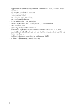 84
•• oppimisen arviointi näyttötutkintoon valmistavassa koulutuksessa ja sen
merkitys
•• hyväksytyn suorituksen kriteerit
•• osaamisen arviointi
•• arviointiesityksen tekeminen
•• arvioinnista päättäminen
•• hylätyn tutkinnon osan uusiminen
•• arvosanan korottaminen ammatillisissa perustutkinnoissa
•• arvioinnin oikaisu
•• arviointipäätöksestä tiedottaminen
•• todistukset näyttötutkintoihin valmistavasta koulutuksesta ja muusta
ammatil­lisesta aikuiskoulutuksesta annetun lain mukaisesta ammatillisesta
lisäkoulutuksesta
•• tutkintotodistuksen antaminen ja todistuksen sisältö
•• todistus tutkinnon osan suorittamisesta.
 