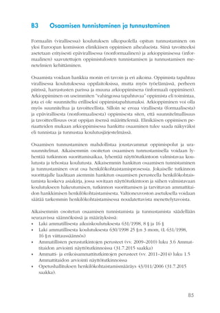 85
B3	 Osaamisen tunnistaminen ja tunnustaminen
Formaalin (virallisessa) koulutuksen ulkopuolella opitun tunnustaminen on
yksi Euroopan komission elinikäisen oppimisen aihealueista. Siinä tavoitteeksi
asetetaan erityisesti epävirallisessa (nonformaalinen) ja arkioppimisessa (infor-
maalinen) saavutettujen oppimistulosten tunnistamisen ja tunnustamisen me-
netelmien kehittäminen.
Osaamista voidaan hankkia monin eri tavoin ja eri aikoina. Oppimista tapahtuu
virallisessa koulutuksessa oppilaitoksissa, mutta myös työelämässä, perheen
piirissä, harrastusten parissa ja muuna arkioppimisena (informaali oppiminen).
Arkioppiminen on useimmiten ”vahingossa tapahtuvaa” oppimista eli toimintaa,
jota ei ole suunniteltu erilliseksi oppimistapahtumaksi. Arkioppiminen voi olla
myös suunniteltua ja tavoitteellista. Silloin se eroaa virallisesta (formaalisesta)
ja epävirallisesta (nonformaalisesta) oppimisesta siten, että suunnitelmallisuus
ja tavoitteellisuus ovat oppijan itsensä määrittelemiä. Elinikäisen oppimisen pe-
riaatteiden mukaan arkioppimisessa hankittu osaaminen tulee saada näkyväksi
eli tunnistaa ja tunnustaa koulutusjärjestelmässä.
Osaamisen tunnustaminen mahdollistaa joustavammat oppimispolut ja ura-
suunnitelmat. Aikaisemmin osoitetun osaamisen tunnustamisella voidaan ly-
hentää tutkinnon suorittamisaikaa, lyhentää näyttötutkintoon valmistavaa kou-
lutusta ja tehostaa koulutusta. Aikaisemmin hankitun osaamisen tunnistaminen
ja tunnustaminen ovat osa henkilökohtaistamisprosessia. Jokaiselle tutkinnon
suorittajalle laaditaan aiemmin hankitun osaamisen perusteella henkilökohtais-
tamista koskeva asiakirja, jossa sovitaan näyttötutkintoon ja siihen valmistavaan
koulutukseen hakeutumisen, tutkinnon suorittamisen ja tarvittavan ammattitai-
don hankkimisen henkilökohtaistamisesta. Valtioneuvoston asetuksella voidaan
säätää tarkemmin henkilökohtaistamisessa noudatettavista menettelytavoista.
Aikaisemmin osoitetun osaamisen tunnistamista ja tunnustamista säädellään
seuraavissa säännöksissä ja määräyksissä:
•• Laki ammatillisesta aikuiskoulutuksesta 631/1998, 8 § ja 16 §
•• Laki ammatillisesta koulutuksesta 630/1998 25 §:n 3 mom, (L 631/1998,
16 §:n viittaussäännös)
•• Ammatillisten perustutkintojen perusteet (vv. 2009–2010) luku 3.6 Ammat-
titaidon arviointi näyttötutkinnoissa (31.7.2015 saakka)
•• Ammatti- ja erikoisammattitutkintojen perusteet (vv. 2011–2014) luku 1.5
Ammattitaidon arviointi näyttötutkinnoissa
•• Opetushallituksen henkilökohtaistamismääräys 43/011/2006 (31.7.2015
saakka).
 
