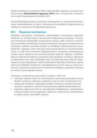 86
Näiden säädösten ja määräysten lisäksi Opetushallitus ohjeistaa osaamisen tun-
nustamisesta Näyttötutkinto-oppaassa 2015, joka on luettavissa osoitteessa
www.oph.fi/nayttotutkinnot keväällä 2015.
Näyttötutkintojärjestelmässä osaamisen tunnistaminen ja tunnustaminen toteu-
tetaan näyttötutkintoon ja siihen valmistavaan koulutukseen hakeutumisen ja
tutkinnon suorittamisen henkilökohtaistamisessa.
B3.1	 Osaamisen tunnistaminen
Henkilön hakeutuessa suorittamaan näyttötutkintoa koulutuksen järjestäjän
tehtävänä on selvittää hänen aikaisemmin hankkimansa osaaminen. Osaami-
nen tunnistetaan käyttämällä monipuolisesti erilaisia alalle soveltuvia menetel-
miä, esimerkiksi haastatteluja, testejä ja työnäytteitä. Osaamisen tunnistamisessa
selvitetään, millaista osaamista henkilö on hankkinut työkokemuksella ja kou-
lutuksella, tutkinnon alaan liittyvässä harrastustoiminnassa tai luottamustehtä-
vässä, vai onko hän suorittanut erillispätevyyksiä. Osaamisen tunnistamisessa
voidaan myös käyttää www.osaan.fi-osoitteesta löytyvää ohjelmaa. Näyttötut-
kintoon hakeutumisvaiheessa arvioidaan myös henkilön tarvitsema ohjauksen
ja tukitoimien tarve sekä mahdolliset kieli- ja kulttuuritaustaan liittyvät erityis-
tarpeet ja muut erityistarpeet. Lisäksi koulutuksen järjestäjä ja hakeutuja sopivat
yhteisesti henkilölle soveltuvasta näyttötutkinnosta tai sen osasta ja tekevät tar-
vittaessa yhteistyötä koulutuksen tai tutkinnon hankkijan, työpaikan edustajan
ja muiden asiantuntijoiden kanssa.
Osaamisen tunnistamisen perusteella arvioidaan, miltä osin
•• hakeutuja ohjataan hänen jo saavuttamansa osaamisen perusteella suoraan
hänelle soveltuvan tutkinnon, tutkinnon osan tai osien suorittamiseen tai
•• hakeutujan esittämien asiakirjojen pohjalta osoitettu ja luotettavasti doku-
mentoitu osaaminen esitetään tunnustettavaksi tutkintotoimikunnalle tai
•• hakeutuja ohjataan tarvittavan ammattitaidon hankkimiseen. Ammattitaitoa
voidaan hankkia työssä oppimalla, tutkintoon valmistavassa koulutuksessa
ja muilla tavoin, esimerkiksi verkossa.
 