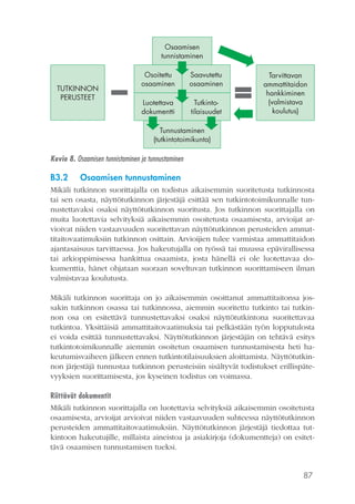 87
Tarvittavan
ammattitaidon
hankkiminen
(valmistava
koulutus)
TUTKINNON
PERUSTEET
Osaamisen
tunnistaminen
Tunnustaminen
(tutkintotoimikunta)
Osoitettu
osaaminen
Saavutettu
osaaminen
Luotettava
dokumentti
Tutkinto-
tilaisuudet
Kuvio 8. Osaamisen tunnistaminen ja tunnustaminen
B3.2	 Osaamisen tunnustaminen
Mikäli tutkinnon suorittajalla on todistus aikaisemmin suoritetusta tutkinnosta
tai sen osasta, näyttötutkinnon järjestäjä esittää sen tutkintotoimikunnalle tun-
nustettavaksi osaksi näyttötutkinnon suoritusta. Jos tutkinnon suorittajalla on
muita luotettavia selvityksiä aikaisemmin osoitetusta osaamisesta, arvioijat ar-
vioivat niiden vastaavuuden suoritettavan näyttötutkinnon perusteiden ammat-
titaitovaatimuksiin tutkinnon osittain. Arvioijien tulee varmistaa ammattitaidon
ajantasaisuus tarvittaessa. Jos hakeutujalla on työssä tai muussa epävirallisessa
tai arkioppimisessa hankittua osaamista, josta hänellä ei ole luotettavaa do-
kumenttia, hänet ohjataan suoraan soveltuvan tutkinnon suorittamiseen ilman
valmistavaa koulutusta.
Mikäli tutkinnon suorittaja on jo aikaisemmin osoittanut ammattitaitonsa jos-
sakin tutkinnon osassa tai tutkinnossa, aiemmin suoritettu tutkinto tai tutkin-
non osa on esitettävä tunnustettavaksi osaksi näyttötutkintona suoritettavaa
tutkintoa. Yksittäisiä ammattitaitovaatimuksia tai pelkästään työn lopputulosta
ei voida esittää tunnustettavaksi. Näyttötutkinnon järjestäjän on tehtävä esitys
tutkintotoimikunnalle aiemmin osoitetun osaamisen tunnustamisesta heti ha-
keutumisvaiheen jälkeen ennen tutkintotilaisuuksien aloittamista. Näyttötutkin-
non järjestäjä tunnustaa tutkinnon perusteisiin sisältyvät todistukset erillispäte-
vyyksien suorittamisesta, jos kyseinen todistus on voimassa.
Riittävät dokumentit
Mikäli tutkinnon suorittajalla on luotettavia selvityksiä aikaisemmin osoitetusta
osaamisesta, arvioijat arvioivat niiden vastaavuuden suhteessa näyttötutkinnon
perusteiden ammattitaitovaatimuksiin. Näyttötutkinnon järjestäjä tiedottaa tut-
kintoon hakeutujille, millaista aineistoa ja asiakirjoja (dokumentteja) on esitet-
tävä osaamisen tunnustamisen tueksi.
 