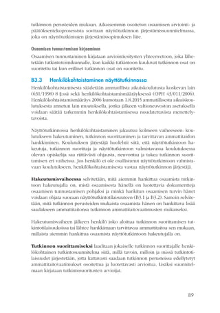 89
tutkinnon perusteiden mukaan. Aikaisemmin osoitetun osaamisen arviointi- ja
päätöksentekoprosessista sovitaan näyttötutkinnon järjestämissuunnitelmassa,
joka on näyttötutkintojen järjestämissopimuksen liite.
Osaamisen tunnustamisen kirjaaminen
Osaamisen tunnustaminen kirjataan arviointiesitysten yhteenvetoon, joka lähe-
tetään tutkintotoimikunnalle, kun kaikki tutkintoon kuuluvat tutkinnon osat on
suoritettu tai kun erilliset tutkinnon osat on suoritettu.
B3.3	 Henkilökohtaistaminen näyttötutkinnossa
Henkilökohtaistamisesta säädetään ammatillista aikuiskoulutusta koskevan lain
(631/1998) 8 §:ssä sekä henkilökohtaistamismääräyksessä (OPH 43/011/2006).
Henkilökohtaistamismääräys 2006 kumotaan 1.8.2015 ammatillisesta aikuiskou-
lutuksesta annetun lain muutoksella, jonka jälkeen valtioneuvoston asetuksella
voidaan säätää tarkemmin henkilökohtaistamisessa noudatettavista menettely-
tavoista.
Näyttötutkinnossa henkilökohtaistaminen jakautuu kolmeen vaiheeseen: kou-
lutukseen hakeutuminen, tutkinnon suorittaminen ja tarvittavan ammattitaidon
hankkiminen. Koulutuksen järjestäjä huolehtii siitä, että näyttötutkintoon ha-
keutuja, tutkinnon suorittaja ja näyttötutkintoon valmistavassa koulutuksessa
olevan opiskelija saa riittävästi ohjausta, neuvontaa ja tukea tutkinnon suorit-
tamisen eri vaiheissa. Jos henkilö ei ole osallistunut näyttötutkintoon valmista-
vaan koulutukseen, henkilökohtaistamisesta vastaa näyttötutkinnon järjestäjä.
Hakeutumisvaiheessa selvitetään, mitä aiemmin hankittua osaamista tutkin-
toon hakeutujalla on, mistä osaamisesta hänellä on luotettavia dokumentteja
osaamisen tunnustamisen pohjaksi ja minkä hankitun osaamisen turvin hänet
voidaan ohjata suoraan näyttötutkintotilaisuuteen (B3.1 ja B3.2). Samoin selvite-
tään, mitä tutkinnon perusteiden mukaista osaamista hänen on hankittava lisää
saadakseen ammattitaitonsa tutkinnon ammattitaitovaatimusten mukaiseksi.
Hakeutumisvaiheen jälkeen henkilö joko aloittaa tutkinnon suorittamisen tut-
kintotilaisuuksissa tai lähtee hankkimaan tarvittavaa ammattitaitoa sen mukaan,
millaista aiemmin hankittua osaamista näyttötutkintoon hakeutujalla on.
Tutkinnon suorittamiseksi laaditaan jokaiselle tutkinnon suorittajalle henki-
lökohtainen tutkintosuunnitelma siitä, millä tavoin, milloin ja missä tutkintoti-
laisuudet järjestetään, jotta kattavasti saadaan tutkinnon perusteissa edellytetyt
ammattitaitovaatimukset osoitettua ja luotettavasti arvioitua. Lisäksi suunnitel-
maan kirjataan tutkintosuoritusten arvioijat.
 
