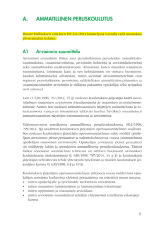 9
A.	 AMMATILLINEN PERUSKOULUTUS
Huom! Hallituksen esityksen HE 211/2014 käsittelyssä voi tulla vielä muutoksia
yliviivattuihin kohtiin.
A1	 Arvioinnin suunnittelu
Arvioinnin suunnittelu lähtee aina perustutkinnon perusteiden ammattitaito-
vaatimuksista, osaamistavoitteista, arvioinnin kohteista ja arviointikriteereistä
sekä ammattitaidon osoittamistavoista. Arvioinnin, kuten muunkin toiminnan
suunnittelussa, toiminnan laatu ja sen kehittäminen on otettava huomioon.
Laadun kehittämiseksi selvitetään, miten aiemmat arviointimenetelmät ovat
sopineet perustutkinnon perusteissa määriteltyjen ammattitaitovaatimusten ja
osaamistavoitteiden arviointiin ja millaista palautetta opiskelijat sekä työpaikat
ovat antaneet.
Lain (L 630/1998, 787/2014, 25 §) mukaan koulutuksen järjestäjä laatii suun-
nitelman osaamisen arvioinnin toteuttamisesta ja osaamisen arviointimene-
telmistä. Saman lain mukaan ammattiosaamisen näyttöjen suunnittelusta ja to-
teuttamisesta vastaavan toimielimen tehtäviin kuuluu hyväksyä suunnitelmat
ammattiosaamisen näyttöjen toteuttamisesta ja arvioinnista.
Valtioneuvoston asetuksessa ammatillisesta peruskoulutuksesta (811/1998,
799/2014, 3§) säädetään koulutuksen järjestäjän opetussuunnitelman sisällöstä.
Sen mukaan koulutuksen järjestäjän opetussuunnitelman tulee sisältää opiske-
lijan arvioinnin yleiset periaatteet ja tutkintokohtaisessa osassa suunnitelman
opiskelijan osaamisen arvioinnista. Opiskelijan arvioinnin yleiset periaatteet
on sisällytetty lakiin ja asetukseen ammatillisesta peruskoulutuksesta. Tämän
lisäksi arvioinnin suunnitelmia tehtäessä on otettava huomioon säännökset
koulutuksesta tiedottamisesta (L 630/1998, 787/2014, 14 a §) ja koulutuksen
järjestäjän velvoitteesta tehdä yhteistyötä työelämän ja muiden koulutuksen jär-
jestäjien kanssa (L 630/1998, 6 § ja 10 §).
Koulutuksen järjestäjän opetussuunnitelman yhteiseen osaan sisältyvässä opis-
kelijan arviointia koskevissa yleisissä periaatteissa on esitettävä muun muassa,
•• miten opiskelijoille ja työelämälle tiedotetaan arvioinnista
•• miten osaamisen tunnistaminen ja tunnustaminen toteutetaan
•• miten oppiminen ja osaaminen arvioidaan
•• miten arvioinnin suunnitelmat tehdään yhteistyössä työelämän edustajien
kanssa
 