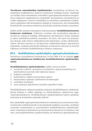 90
Tarvittavan ammattitaidon hankkimiseksi suunnitellaan tarvittavan am-
mattitaidon hankkimistavat yhdessä koulutuksen hankkijan kanssa. Opiskelija
voi hankkia lisää ammattitaitoa esimerkiksi oppisopimuskoulutuksen tietopuo-
lisissa opinnoissa oppilaitoksessa, työpaikalla, itseopiskeluna, harrastuksissa tai
verkko-oppimisena. Samoin suunnitellaan ja selvitetään ammattitaidon hankki-
misen ajankohdat sekä kouluttajat ja ohjaajat ja varmistetaan, että suunnitellulla
koulutuksella saavutetaan tutkinnon perusteiden mukainen kattava osaaminen.
Kaikki edellä mainitut toimenpiteet dokumentoidaan henkilökohtaistamista
koskevaan asiakirjaan. Tutkinnon suorittaja sekä koulutuksen järjestäjä ja
tarvittaessa tutkinnon hankkija allekirjoittavat päiväyksineen tämän asiakirjan
ja siihen mahdollisesti tehtävät muutokset. On hyvä, että myös sen työnanta-
jan edustaja, jonka tiloissa tutkintotilaisuudet järjestetään, osoittaa allekirjoituk-
sellaan olevansa tietoinen ja hyväksyvänsä tutkintotilaisuuksien järjestämisen
työpaikalla. Asiakirjaa päivitetään tutkinnon suorittamisen edetessä tai muutoin
tutkinnon suorittajan henkilökohtaisen tilanteen mukaisesti.
B3.4	 Henkilökohtainen opiskeluohjelma oppisopimuskoulutuksessa
Asetuksessa ammatillisesta koulutuksesta (A 811/1998, 6 §) on säädetty oppi-
sopimuskoulutuksessa laadittavasta henkilökohtaisesta opiskeluohjel-
masta.
Henkilökohtainen opiskeluohjelma sisältää seuraavat tiedot:
1.	 suoritettava tutkinto, opetuksessa noudatettava opetussuunnitelman tai
näyttötutkinnon peruste sekä tutkinnon laajuus
2.	 keskeiset työtehtävät
3.	 koulutukseen sisältyvä tietopuolinen opetus
4.	 tietopuolisten opintojen ajoittuminen koulutusajalle
5.	 vastuulliset kouluttajat
6.	 muut opintojen järjestämisen kannalta tarpeelliset seikat.
Henkilökohtainen tutkintosuunnitelma kirjataan henkilökohtaisen opiskeluoh-
jelman kohtaan 6, mikäli opiskelija on näyttötutkintoon valmistavassa oppi-
sopimuskoulutuksessa. Henkilökohtaisen opiskeluohjelman laativat opiskelija,
työnantaja ja koulutuksen järjestäjä yhdessä.
Kun opiskelijalle oppisopimuskoulutuksessa tunnistetaan ja tunnustetaan aikai-
semmin joko työkokemuksella tai koulutuksella hankittua osaamista, merkitään
osaamisen tunnistaminen ja tunnustaminen henkilökohtaiseen opiskeluohjel-
maan. Osaamisen tunnistamisen ja tunnustamisen tekeminen on ajoitettava aina
siten, että henkilökohtainen opiskeluohjelma on liitettävissä oppisopimukseen.
 