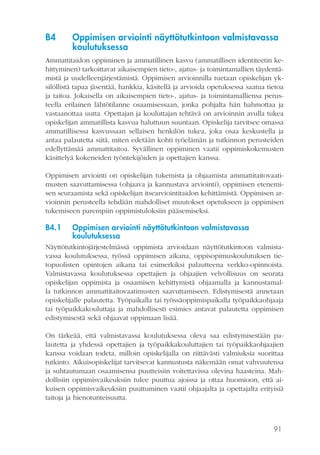 91
B4	 Oppimisen arviointi näyttötutkintoon valmistavassa
koulutuksessa
Ammattitaidon oppiminen ja ammatillinen kasvu (ammatillisen identiteetin ke-
hittyminen) tarkoittavat aikaisempien tieto-, ajatus- ja toimintamallien täydentä-
mistä ja uudelleenjärjestämistä. Oppimisen arvioinnilla tuetaan opiskelijan yk-
silöllistä tapaa jäsentää, hankkia, käsitellä ja arvioida opetuksessa saatua tietoa
ja taitoa. Jokaisella on aikaisempien tieto-, ajatus- ja toimintamalliensa perus-
teella erilainen lähtötilanne osaamisessaan, jonka pohjalta hän hahmottaa ja
vastaanottaa uutta. Opettajan ja kouluttajan tehtävä on arvioinnin avulla tukea
opiskelijan ammatillista kasvua haluttuun suuntaan. Opiskelija tarvitsee omassa
ammatillisessa kasvussaan sellaisen henkilön tukea, joka osaa keskustella ja
antaa palautetta siitä, miten edetään kohti työelämän ja tutkinnon perusteiden
edellyttämää ammattitaitoa. Syvällinen oppiminen vaatii oppimiskokemusten
käsittelyä kokeneiden työntekijöiden ja opettajien kanssa.
Oppimisen arviointi on opiskelijan tukemista ja ohjaamista ammattitaitovaati-
musten saavuttamisessa (ohjaava ja kannustava arviointi), oppimisen etenemi-
sen seuraamista sekä opiskelijan itsearviointitaidon kehittämistä. Oppimisen ar-
vioinnin perusteella tehdään mahdolliset muutokset opetukseen ja oppimisen
tukemiseen parempiin oppimistuloksiin pääsemiseksi.
B4.1	 Oppimisen arviointi näyttötutkintoon valmistavassa
koulutuksessa
Näyttötutkintojärjestelmässä oppimista arvioidaan näyttötutkintoon valmista-
vassa koulutuksessa, työssä oppimisen aikana, oppisopimuskoulutuksen tie-
topuolisten opintojen aikana tai esimerkiksi palautteena verkko-opinnoista.
Valmistavassa koulutuksessa opettajien ja ohjaajien velvollisuus on seurata
opiskelijan oppimista ja osaamisen kehittymistä ohjaamalla ja kannustamal-
la tutkinnon ammattitaitovaatimusten saavuttamiseen. Edistymisestä annetaan
opiskelijalle palautetta. Työpaikalla tai työssäoppimispaikalla työpaikkaohjaaja
tai työpaikkakouluttaja ja mahdollisesti esimies antavat palautetta oppimisen
edistymisestä sekä ohjaavat oppimaan lisää.
On tärkeää, että valmistavassa koulutuksessa oleva saa edistymisestään pa-
lautetta ja yhdessä opettajien ja työpaikkakouluttajien tai työpaikkaohjaajien
kanssa voidaan todeta, milloin opiskelijalla on riittävästi valmiuksia suorittaa
tutkinto. Aikuisopiskelijat tarvitsevat kannustusta näkemään omat vahvuutensa
ja suhtautumaan osaamisensa puutteisiin voitettavissa olevina haasteina. Mah-
dollisiin oppimisvaikeuksiin tulee puuttua ajoissa ja ottaa huomioon, että ai-
kuisen oppimisvaikeuksiin puuttuminen vaatii ohjaajalta ja opettajalta erityisiä
taitoja ja hienotunteisuutta.
 