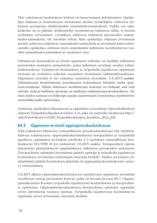 92
Yksi valmistavan koulutuksen tehtävä on itsearvioinnin kehittäminen. Opiske-
lijaa ohjataan ja kannustetaan arvioimaan itseään työntekijänä suhteessa tut-
kinnon perusteissa edellytettyihin ammattitaitovaatimuksiin. Vaikka osa opis-
kelijoista on jo pitkään työskennellyt suoritettavan tutkinnon alalla, ei itsensä
realistinen arvioiminen, varsinkaan suhteessa tutkinnon perusteiden ammat-
titaitovaatimuksiin, ole itsestään selvää. Kun opiskelijaa ohjataan arvioimaan
itseään suhteessa tutkinnon ammattitaitovaatimuksiin ja arvioinnin kriteereihin,
samalla opiskelijaa autetaan myös sisäistämään tutkinnon suorittamisessa vaa-
ditut ammattitaitovaatimukset ja osaamisen taso.
Valmistavan koulutuksen ja työssä oppimisen tarkoitus on hankkia tutkinnon
perusteiden mukainen ammattitaito, jonka tutkinnon suorittaja osoittaa tutkin-
totilaisuudessa. Valmistavan koulutuksen ja työpaikalla tapahtuvan oppimisen
arviointi on erotettava selkeästi osaamisen arvioinnista tutkintotilaisuuksissa.
Oppimisen arviointi ei saa vaikuttaa osaamisen arviointiin. 1.8.2015 saakka:
Valmistavasta koulutuksesta annettavaan todistukseen liitetään tiedot opin-
tosuorituksista. Tähän liitteeseen merkittävissä tiedoissa on tärkeää, että siitä
selviää, mitä ja millaisia opintoja on sisältynyt valmistavaan koulutukseen. Tä-
män tiedon varassa on helpompi saada osaamistaan tunnistettua myöhemmin
esimerkiksi jatko-opinnoissa.
Lisätietoja opiskelijan ohjaamisesta ja oppimisen arvioinnista Opetushallituksen
ohjeesta Työpaikkaohjaajien koulutus 3 ov, joka on saatavilla osoitteessa http://
oph.fi/download/143209_Tyopaikkaohjaajien_koulutus_2012_pdf.
B4.2	 Oppimisen arviointi oppisopimuskoulutuksessa
Sekä tutkintoon johtavassa (ammatillisessa peruskoulutuksessa) että näyttötut-
kintoon valmistavassa oppisopimuskoulutuksessa tietopuolinen ja työpaikalla
tapahtuva oppiminen arvioidaan asteikolla 1–3 asetuksen ammatillisesta kou-
lutuksesta 811/1998 10 §:n mukaisesti 1.8.2015 saakka. Tietopuolinen opetus
järjestetään pääsääntöisesti oppilaitoksissa tutkinnon perusteiden mukaisesti.
Tietopuolisten opintojen arvioinnista päättää opettaja ja työpaikalla tapahtuvan
koulutuksen arvioinnista työnantajan nimeämä henkilö. Näiden arviointien yh-
distelmästä päättää koulutuksen järjestäjä eli oppisopimuskoulutuksesta vastaa-
va viranomainen.
1.8.2015 alkaen oppisopimuskoulutuksessa tapahtuvaan oppimisen arviointiin
sovelletaan samoja periaatteita kuin ne, jotka on kuvattu luvussa B4.1. Oppiso-
pimuskoulutus koostuu työpaikalla tapahtuvasta koulutuksesta ja tietopuolisis-
ta opinnoista. Oppisopimuskoulutuksessa tietopuolisten opintojen oppimista
arvioi opetuksesta vastaava opettaja. Työpaikalla tapahtuvassa koulutuksessa
oppimista arvioi työnantajan nimeämä henkilö.
 