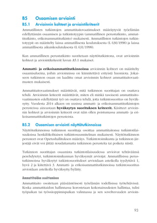 93
B5	 Osaamisen arviointi
B5.1	 Arvioinnin kohteet ja arviointikriteerit
Ammatillisten tutkintojen ammattitaitovaatimukset määräytyvät työelämän
edellyttämän osaamisen ja tutkintotyypin (ammatillinen perustutkinto, ammat-
titutkinto, erikoisammattitutkinto) mukaisesti. Ammatillisten tutkintojen tutkin-
totyypit on määritelty laissa ammatillisesta koulutuksesta (L 630/1998) ja laissa
ammatillisesta aikuiskoulutuksesta (L 631/1998).
Kun ammatillinen perustutkinto suoritetaan näyttötutkintona, ovat arvioinnin
kohteet ja arviointikriteerit luvun A5.1 mukaiset.
Ammatti- ja erikoisammattitutkinnoissa arvioinnin kohteet on määritelty
osaamisalueina, joihin arvioinnissa on kiinnitettävä erityistä huomiota. Jokai-
seen tutkinnon osaan on laadittu omat arvioinnin kohteet ammattitaitovaati-
musten mukaisesti.
Ammattitaitovaatimukset määrittävät, mitä tutkinnon suorittajan on osattava
tehdä. Arvioinnin kriteerit määrittävät, miten eli minkä tasoisesti ammattitaito-
vaatimusten edellyttämä työ on osattava tehdä, jotta tutkintosuoritus on hyväk-
sytty. Vuodesta 2014 alkaen on uusissa ammatti- ja erikoisammattitutkintojen
perusteissa ainoastaan hyväksytyn suorituksen kriteerit. Käsitteet arvioin-
nin kohteet ja arvioinnin kriteerit ovat näin ollen poistumassa ammatti- ja eri-
koisammattitutkintojen perusteista.
B5.2	 Osaamisen arviointi näyttötutkinnoissa
Näyttötutkinnoissa tutkinnon suorittaja osoittaa ammattitaitonsa tutkintotilai-
suuksissa henkilökohtaisen tutkintosuunnitelman mukaisesti. Näyttötutkinnon
perusteet ovat Opetushallituksen määräys. Tutkintotoimikunta ja tutkinnon jär-
jestäjä eivät voi jättää noudattamatta tutkinnon perusteita tai poiketa niistä.
Tutkinnon suorittajan osaamista tutkintotilaisuudessa arvioivat tehtäväänsä
perehdytetyt, tutkintotoimikunnan hyväksymät arvioijat. Ammatillisissa perus-
tutkinnoissa hyväksytyt tutkintosuoritukset arvioidaan asteikolla tyydyttävä 1,
hyvä 2 ja kiitettävä 3. Ammatti- ja erikoisammattitutkinnoissa tutkintosuoritus
arvioidaan asteikolla hyväksytty/hylätty.
Ammattitaidon osoittaminen
Ammattitaito osoitetaan pääsääntöisesti työelämän todellisissa työtehtävissä.
Koska ammattitaidon hallinnassa korostetaan kokonaisuuksien hallintaa, tulisi
työpaikan tai työssäoppimispaikan valinnassa ja sen soveltuvuuden arvioin-
 